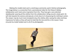 Making the models look cool is a technique commonly used in fashion photography.
The image below is a screenshot from a promotional video for the Palace X Adidas
collaboration and I took some inspiration from this. They have got a very talented
skateboarder wearing all the clothes from the collaboration riding around a skate park. He
will ride towards the camera and execute a trick close to it showcasing the clothing in action.
The viewer may be much more tempted to buy the clothes after seeing the video and how
impressive he looks as they will want to look like this too and this is the reason I have
ensured my model looked cool in all of my photographs.
 