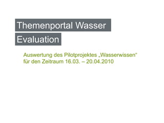 Themenportal Wasser
Evaluation
 Auswertung des Pilotprojektes „Wasserwissen“
 für den Zeitraum 16.03. – 20.04.2010
 