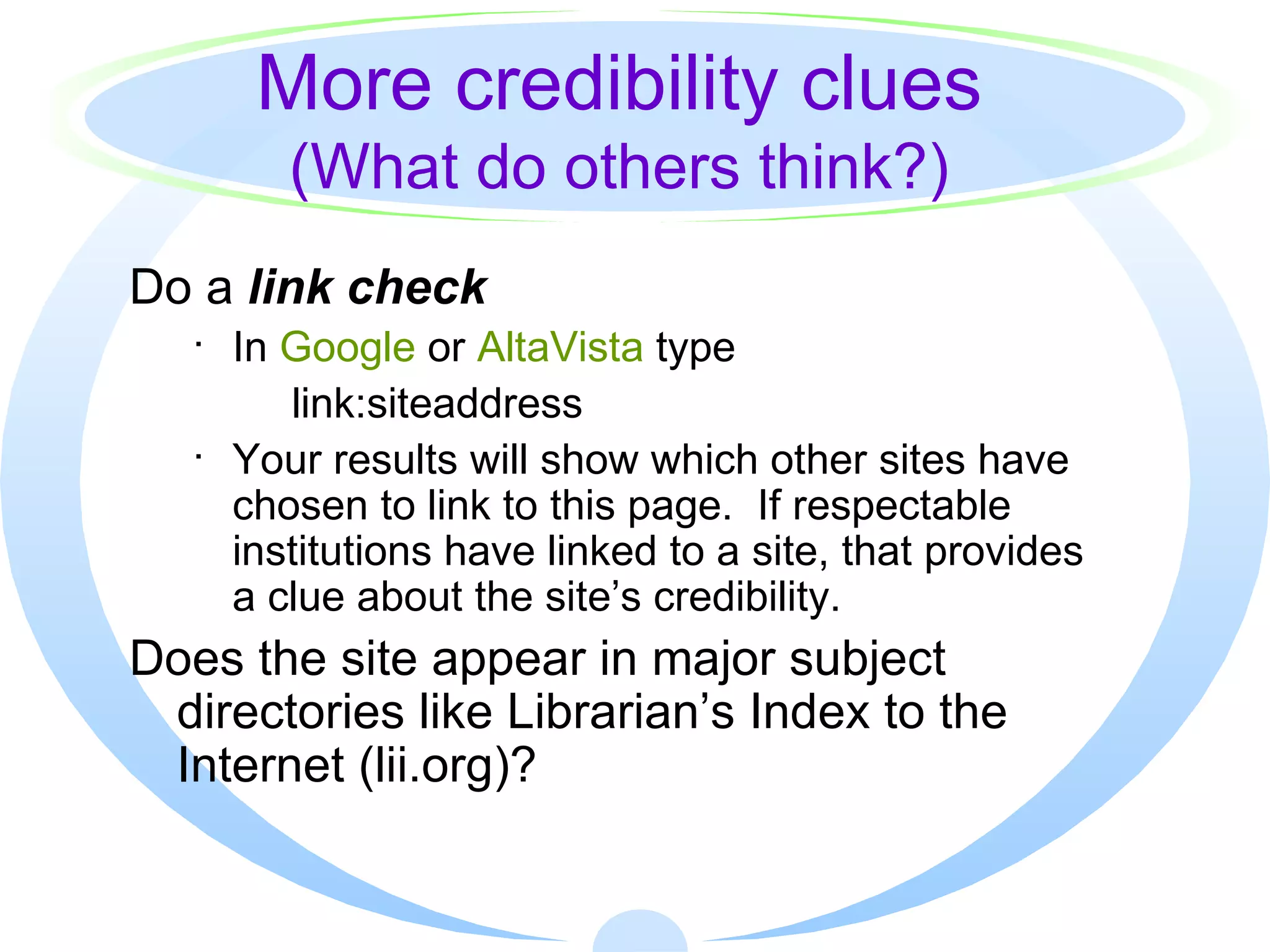 More credibility clues (What do others think?) Do a  link check In  Google  or  AltaVista  type   link:siteaddress Your results will show which other sites have chosen to link to this page.  If respectable institutions have linked to a site, that provides  a clue about the site’s credibility. Does the site appear in major subject directories like Librarian’s Index to the Internet (lii.org)? 