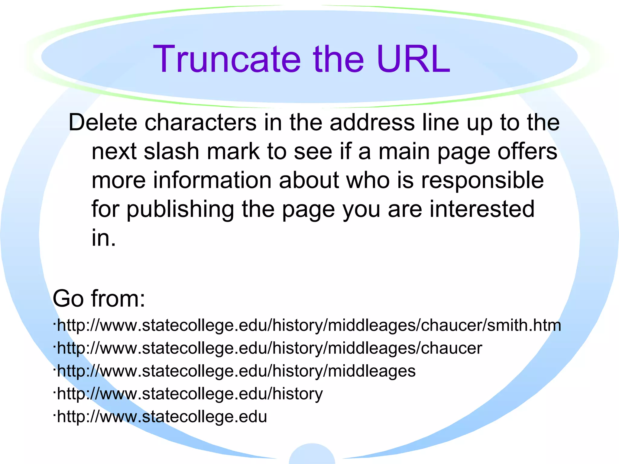 Truncate the URL Delete characters in the address line up to the next slash mark to see if a main page offers more information about who is responsible for publishing the page you are interested in. Go from: http://www.statecollege.edu/history/middleages/chaucer/smith.htm http://www.statecollege.edu/history/middleages/chaucer http://www.statecollege.edu/history/middleages http://www.statecollege.edu/history http://www.statecollege.edu 