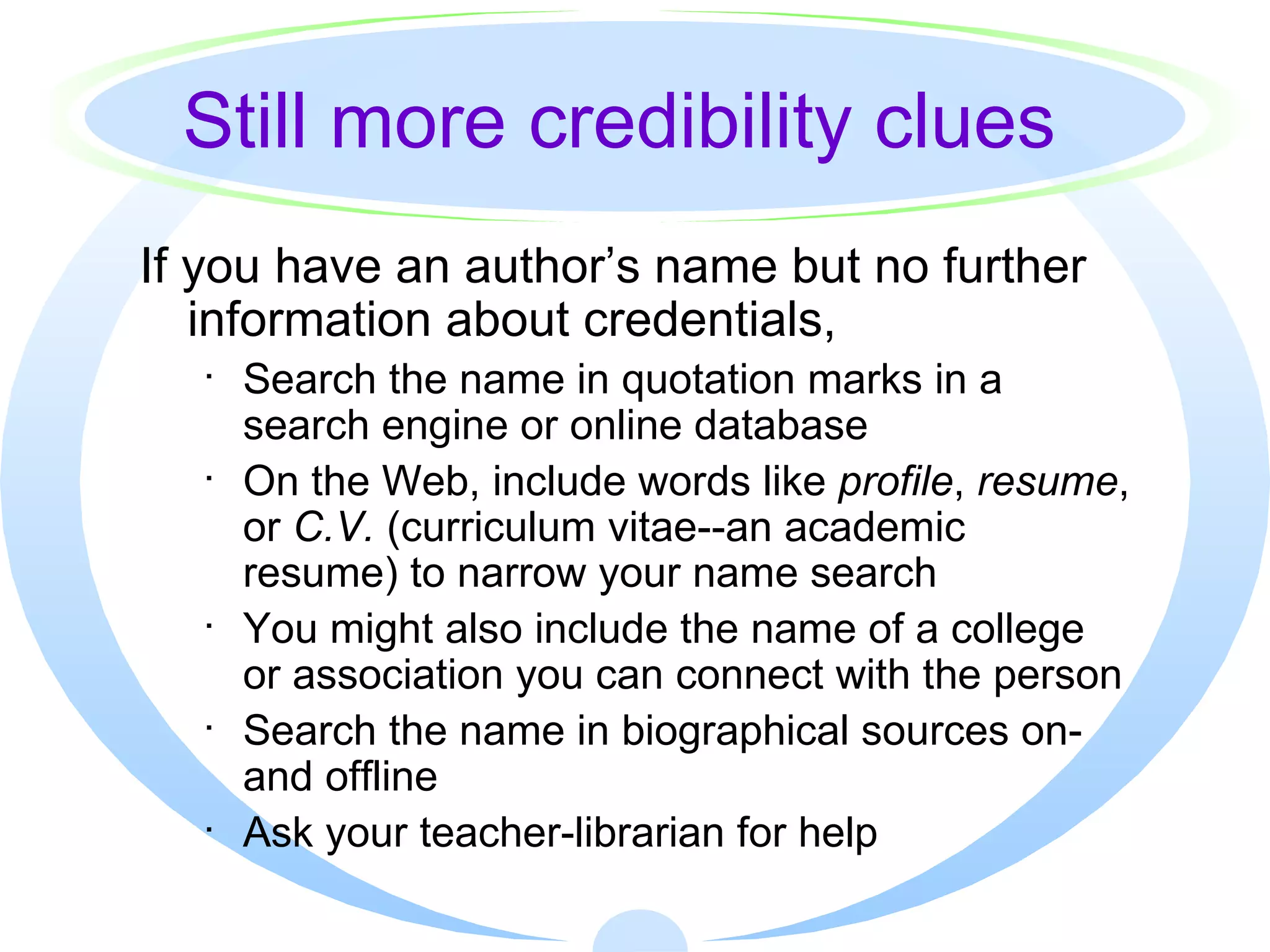 Still more credibility clues If you have an author’s name but no further information about credentials, Search the name in quotation marks in a search engine or online database On the Web, include words like  profile ,  resume , or  C.V.  (curriculum vitae--an academic resume) to narrow your name search You might also include the name of a college or association you can connect with the person Search the name in biographical sources on- and offline Ask your teacher-librarian for help 