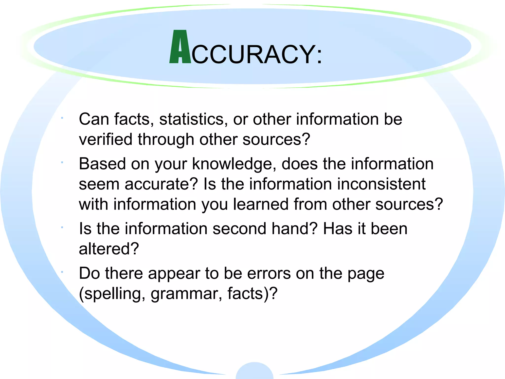 A CCURACY: Can facts, statistics, or other information be verified through other sources?  Based on your knowledge, does the information seem accurate? Is the information inconsistent with information you learned from other sources? Is the information second hand? Has it been altered? Do there appear to be errors on the page (spelling, grammar, facts)? 