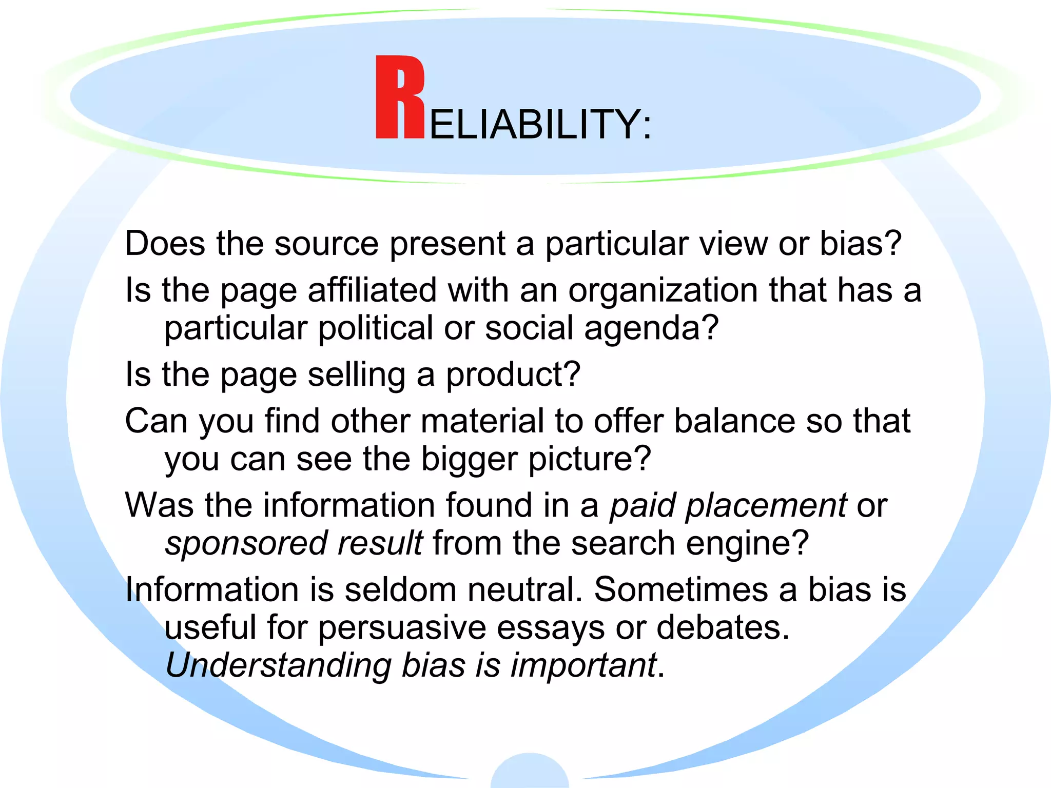 R ELIABILITY: Does the source present a particular view or bias? Is the page affiliated with an organization that has a particular political or social agenda? Is the page selling a product? Can you find other material to offer balance so that you can see the bigger picture? Was the information found in a  paid placement  or  sponsored result  from the search engine? Information is seldom neutral. Sometimes a bias is useful for persuasive essays or debates.  Understanding bias is important . 