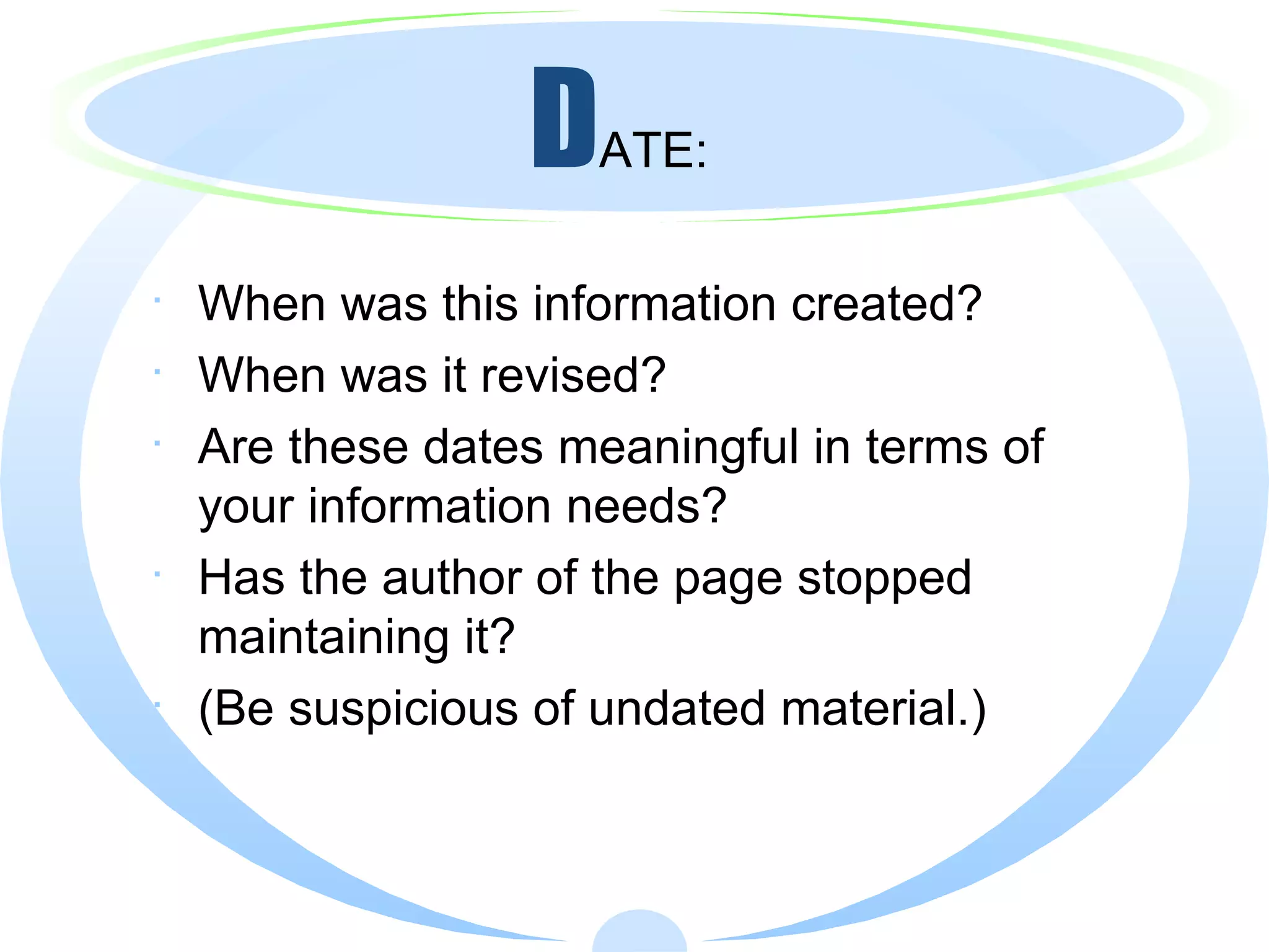 D ATE: When was this information created?  When was it revised?  Are these dates meaningful in terms of your information needs? Has the author of the page stopped maintaining it? (Be suspicious of undated material.) 