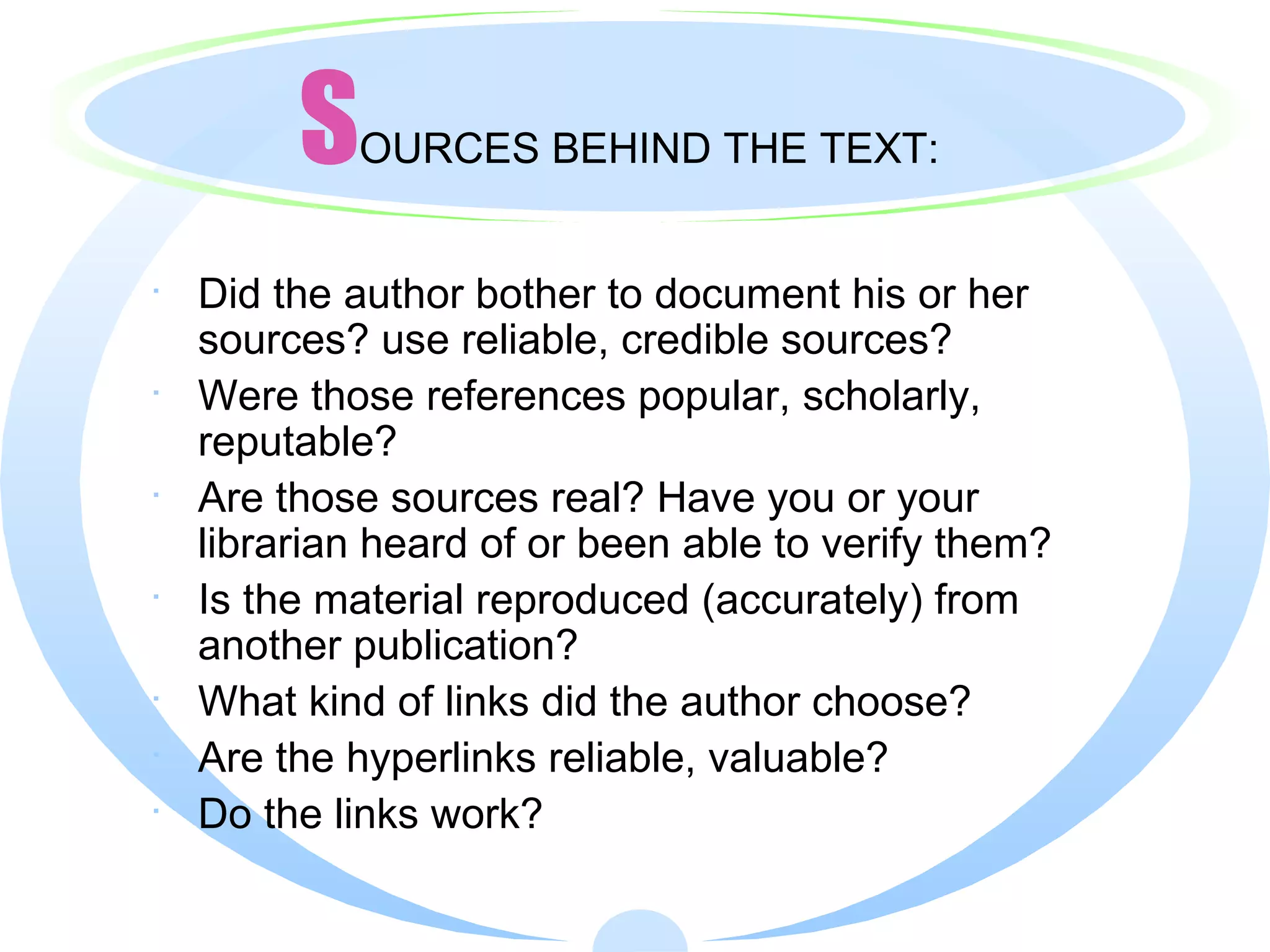 S OURCES BEHIND THE TEXT: Did the author bother to document his or her sources? use reliable, credible sources? Were those references popular, scholarly, reputable? Are those sources real? Have you or your librarian heard of or been able to verify them? Is the material reproduced (accurately) from another publication? What kind of links did the author choose? Are the hyperlinks reliable, valuable? Do the links work? 