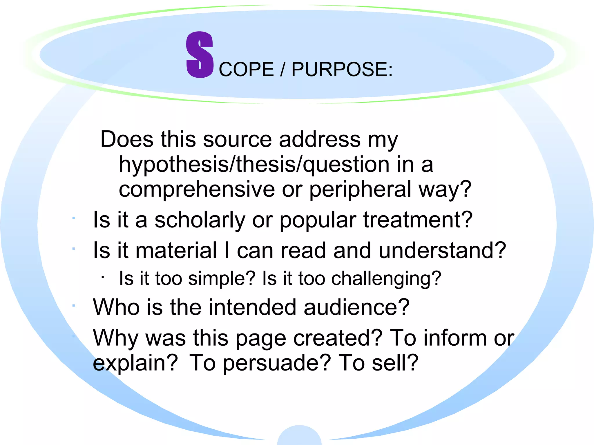 S COPE / PURPOSE: Does this source address my hypothesis/thesis/question in a comprehensive or peripheral way?   Is it a scholarly or popular treatment? Is it material I can read and understand? Is it too simple? Is it too challenging? Who is the intended audience? Why was this page created? To inform or explain?  To persuade? To sell? 