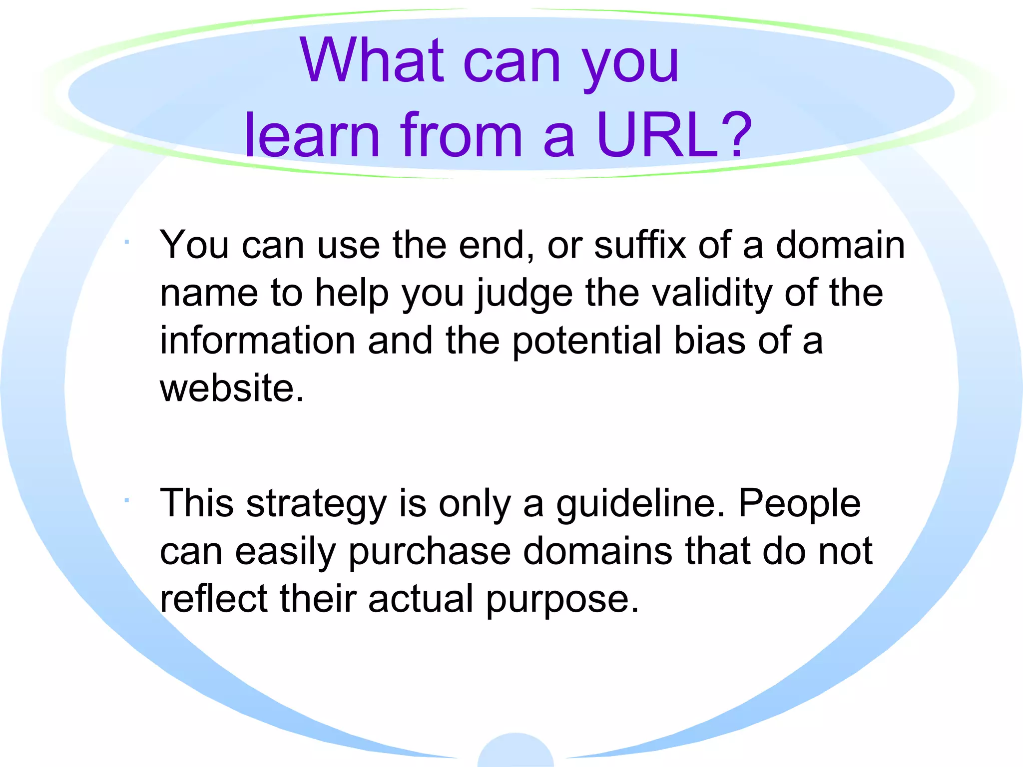 What can you  learn from a URL? You can use the end, or suffix of a domain name to help you judge the validity of the information and the potential bias of a website.  This strategy is only a guideline. People can easily purchase domains that do not reflect their actual purpose. 