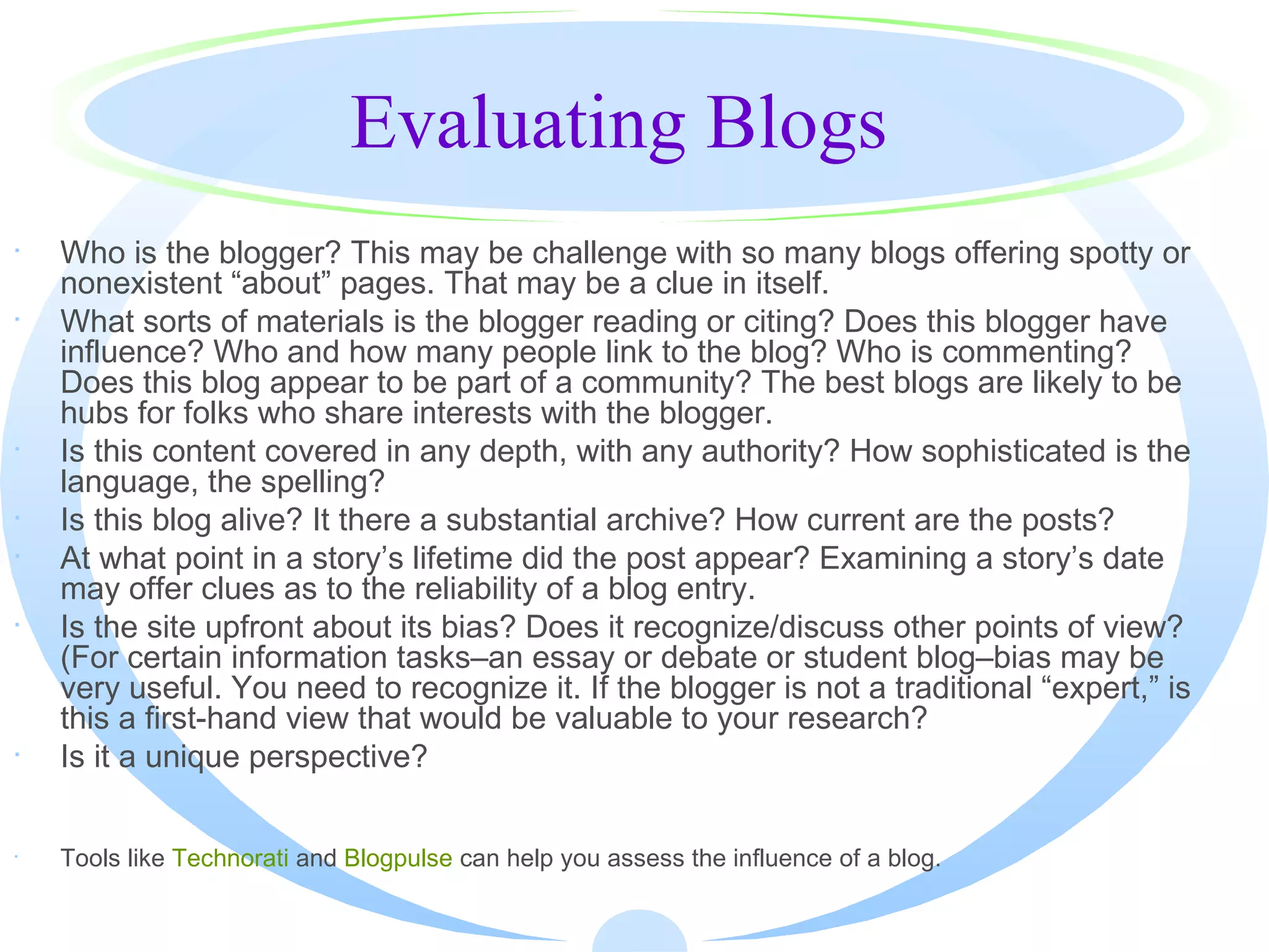 Evaluating Blogs Who is the blogger? This may be challenge with so many blogs offering spotty or nonexistent “about” pages. That may be a clue in itself.  What sorts of materials is the blogger reading or citing? Does this blogger have influence? Who and how many people link to the blog? Who is commenting? Does this blog appear to be part of a community? The best blogs are likely to be hubs for folks who share interests with the blogger.  Is this content covered in any depth, with any authority? How sophisticated is the language, the spelling?  Is this blog alive? It there a substantial archive? How current are the posts?  At what point in a story’s lifetime did the post appear? Examining a story’s date may offer clues as to the reliability of a blog entry.  Is the site upfront about its bias? Does it recognize/discuss other points of view? (For certain information tasks–an essay or debate or student blog–bias may be very useful. You need to recognize it. If the blogger is not a traditional “expert,” is this a first-hand view that would be valuable to your research? Is it a unique perspective?  Tools like  Technorati  and  Blogpulse  can help you assess the influence of a blog.  