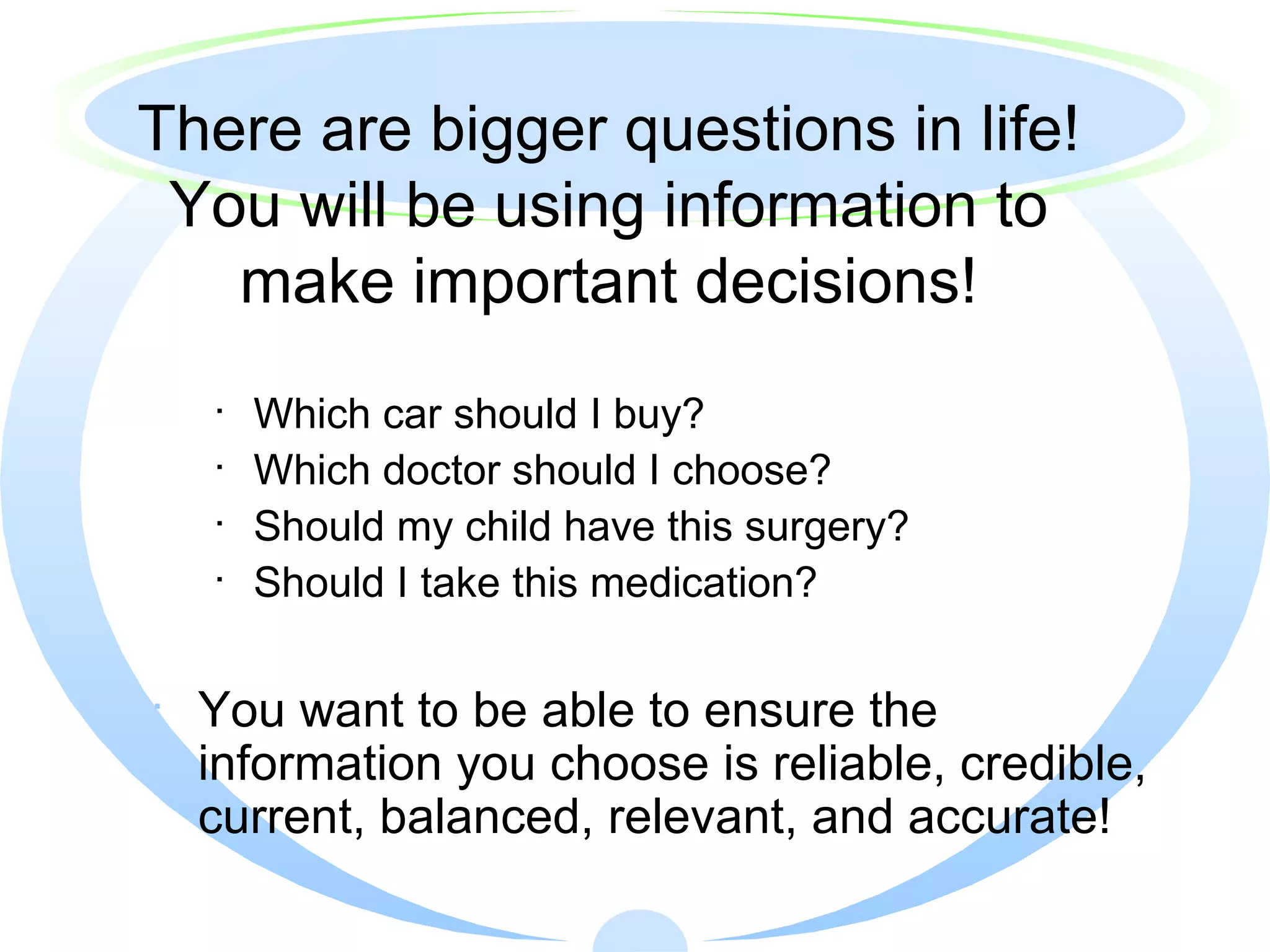 There are bigger questions in life! You will be using information to make important decisions! Which car should I buy? Which doctor should I choose? Should my child have this surgery? Should I take this medication? You want to be able to ensure the information you choose is reliable, credible, current, balanced, relevant, and accurate! 