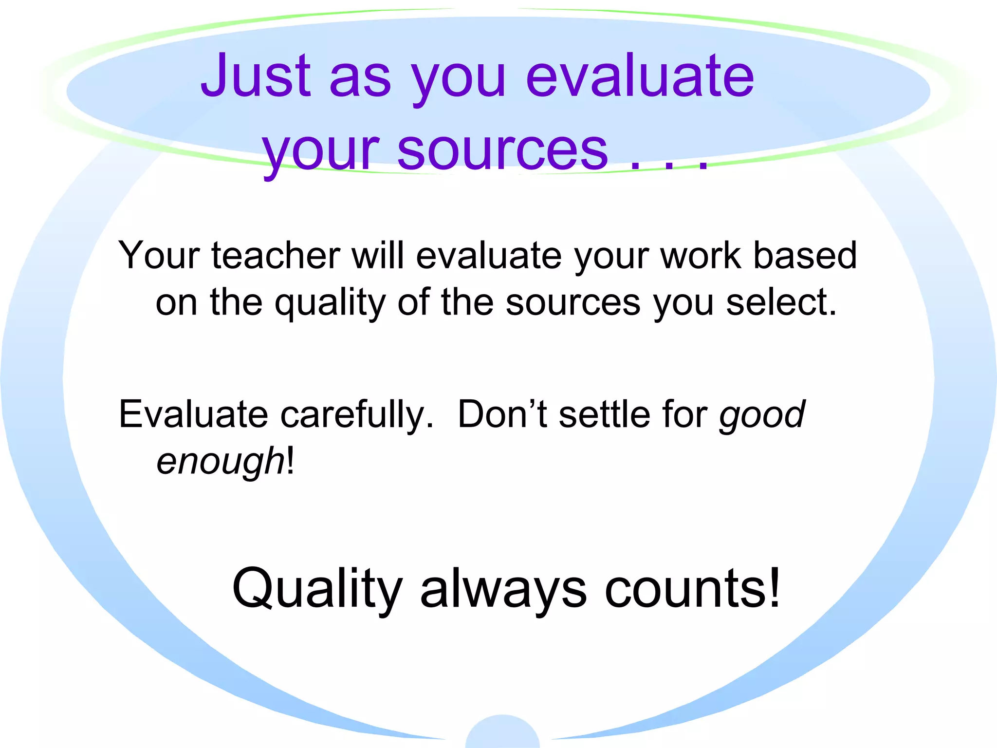 Just as you evaluate  your sources . . . Your teacher will evaluate your work based on the quality of the sources you select. Evaluate carefully.  Don’t settle for  good enough ! Quality always counts! 