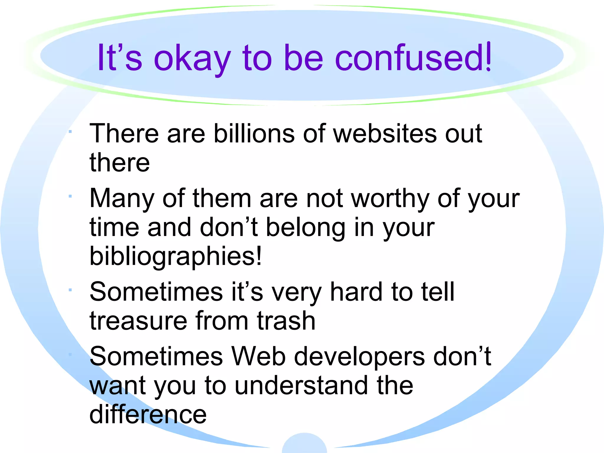 It’s okay to be confused ! There are billions of websites out there Many of them are not worthy of your time and don’t belong in your bibliographies! Sometimes it’s very hard to tell treasure from trash Sometimes Web developers don’t want you to understand the difference 
