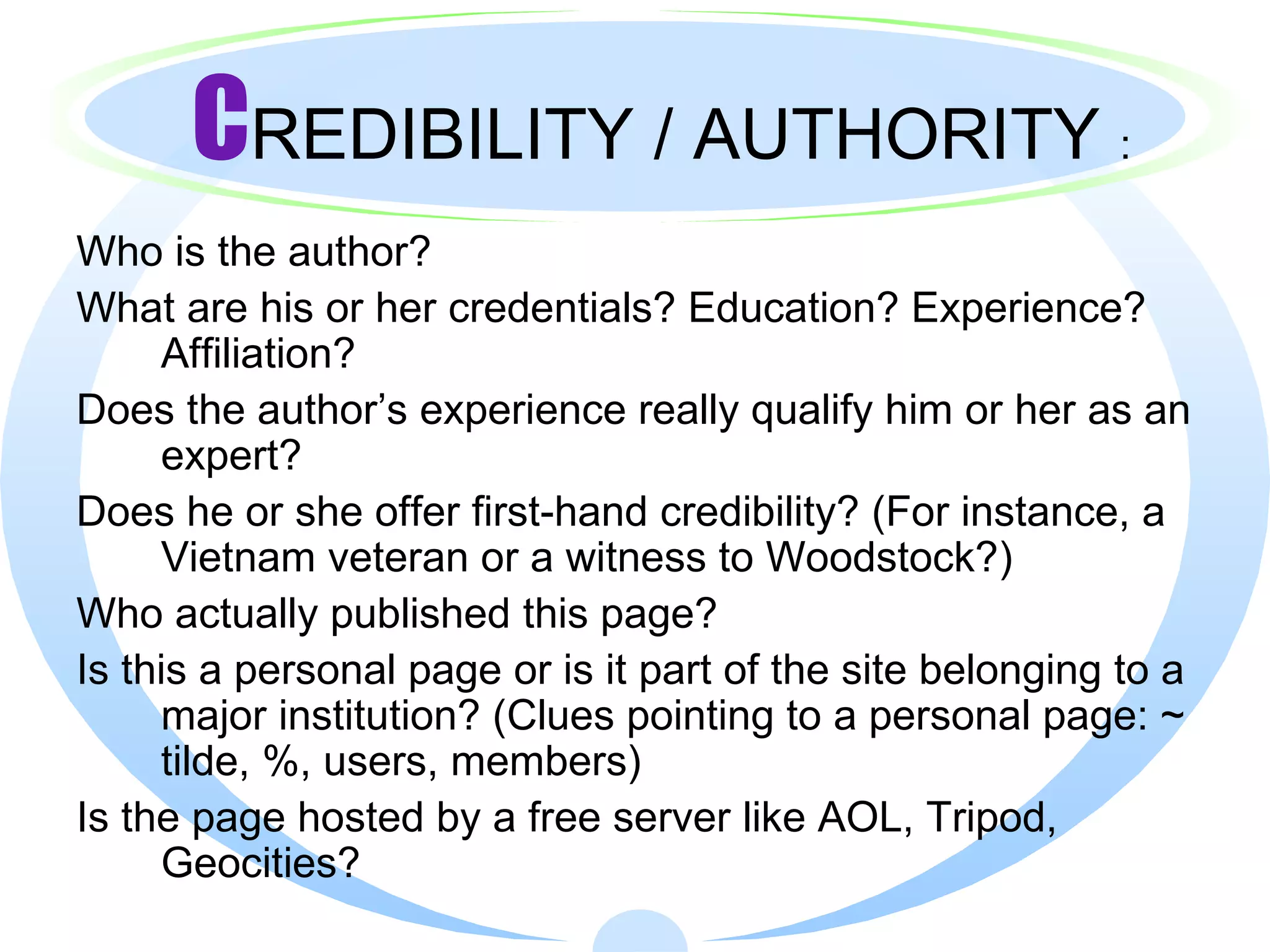 C REDIBILITY / AUTHORITY  : Who is the author?  What are his or her credentials? Education? Experience? Affiliation? Does the author’s experience really qualify him or her as an expert? Does he or she offer first-hand credibility? (For instance, a Vietnam veteran or a witness to Woodstock?) Who actually published this page? Is this a personal page or is it part of the site belonging to a major institution? (Clues pointing to a personal page: ~ tilde, %, users, members) Is the page hosted by a free server like AOL, Tripod, Geocities? 