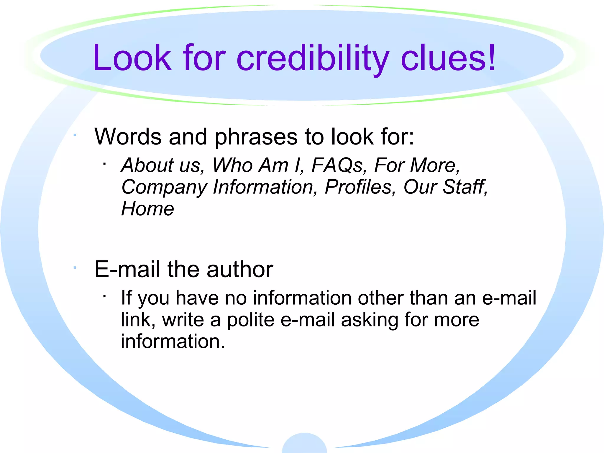 Look for credibility clues! Words and phrases to look for: About us, Who Am I, FAQs, For More, Company Information, Profiles, Our Staff, Home E-mail the author If you have no information other than an e-mail link, write a polite e-mail asking for more information. 