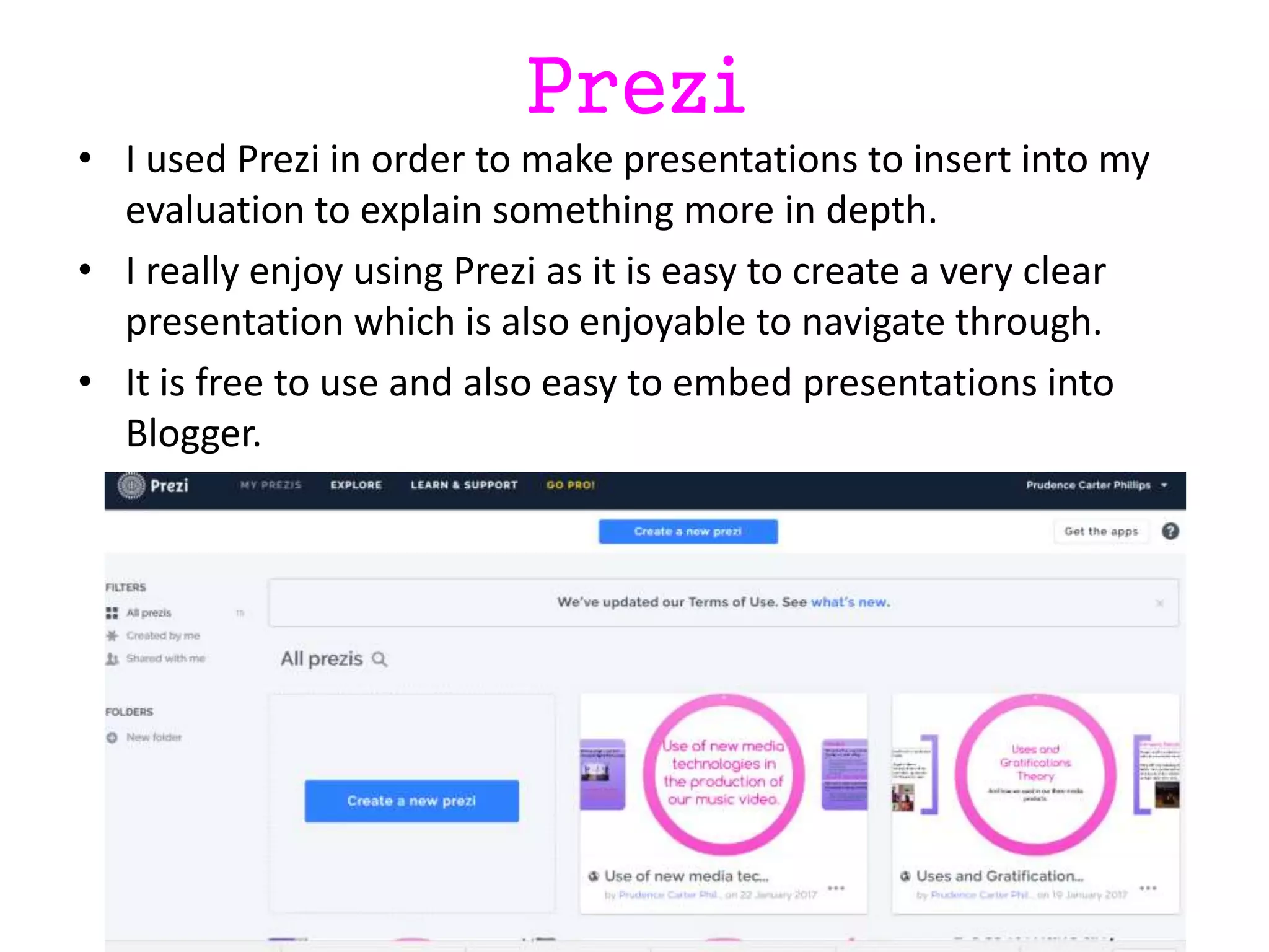 Prezi
• I used Prezi in order to make presentations to insert into my
evaluation to explain something more in depth.
• I really enjoy using Prezi as it is easy to create a very clear
presentation which is also enjoyable to navigate through.
• It is free to use and also easy to embed presentations into
Blogger.
 