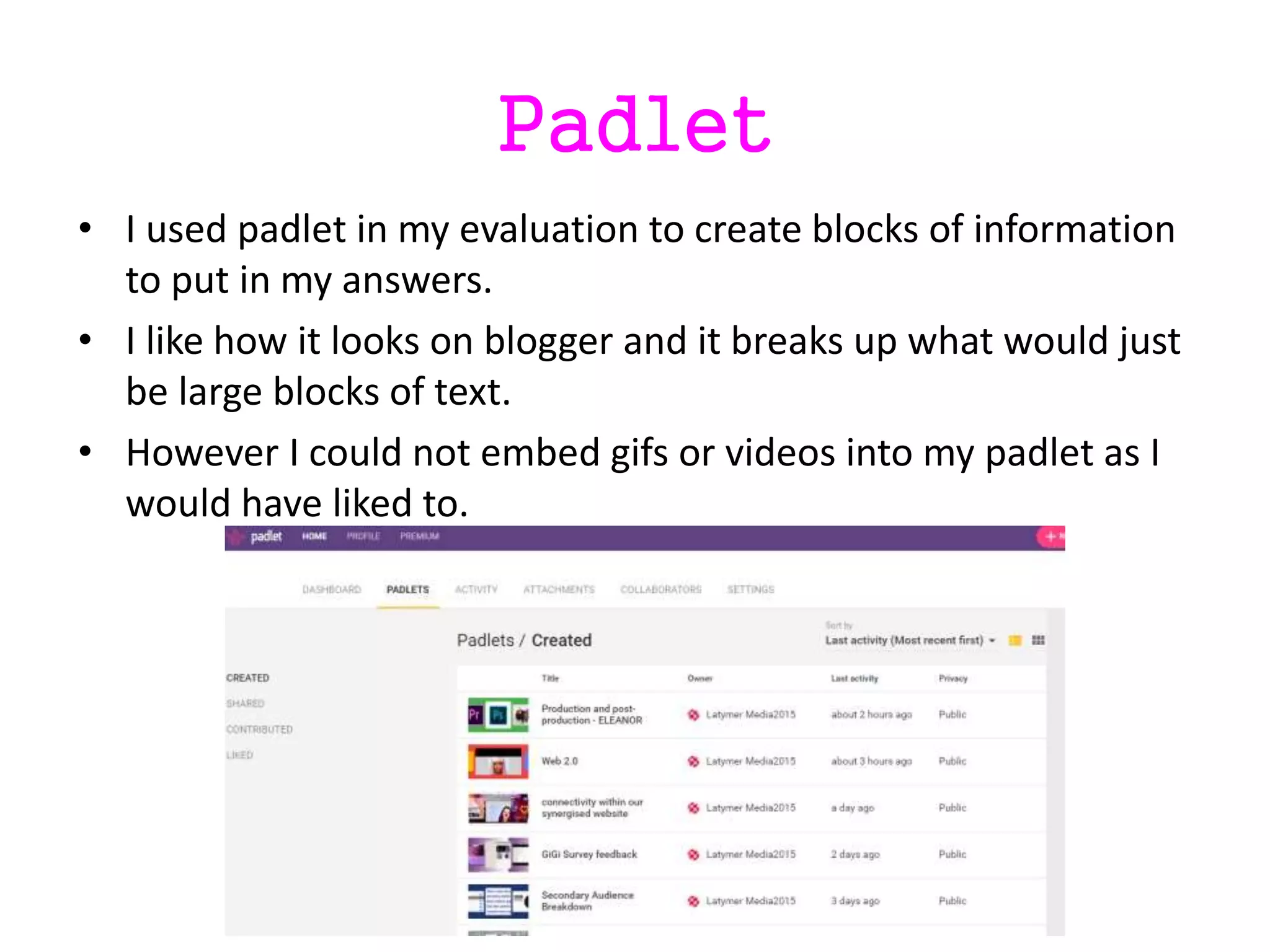 Padlet
• I used padlet in my evaluation to create blocks of information
to put in my answers.
• I like how it looks on blogger and it breaks up what would just
be large blocks of text.
• However I could not embed gifs or videos into my padlet as I
would have liked to.
 