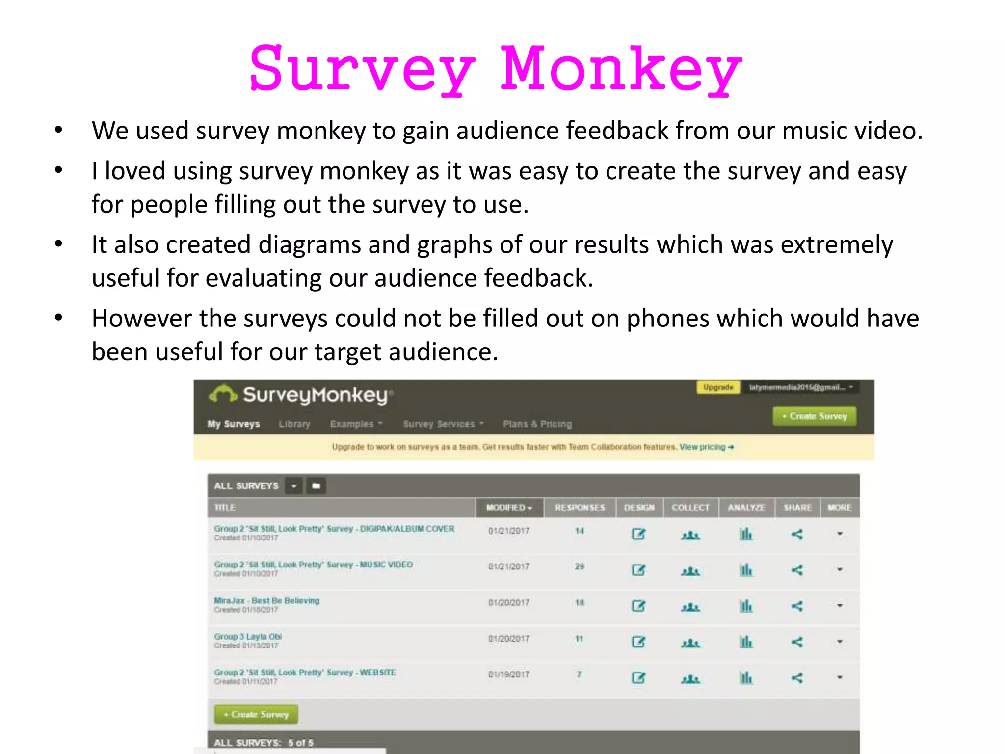 Survey Monkey
• We used survey monkey to gain audience feedback from our music video.
• I loved using survey monkey as it was easy to create the survey and easy
for people filling out the survey to use.
• It also created diagrams and graphs of our results which was extremely
useful for evaluating our audience feedback.
• However the surveys could not be filled out on phones which would have
been useful for our target audience.
 