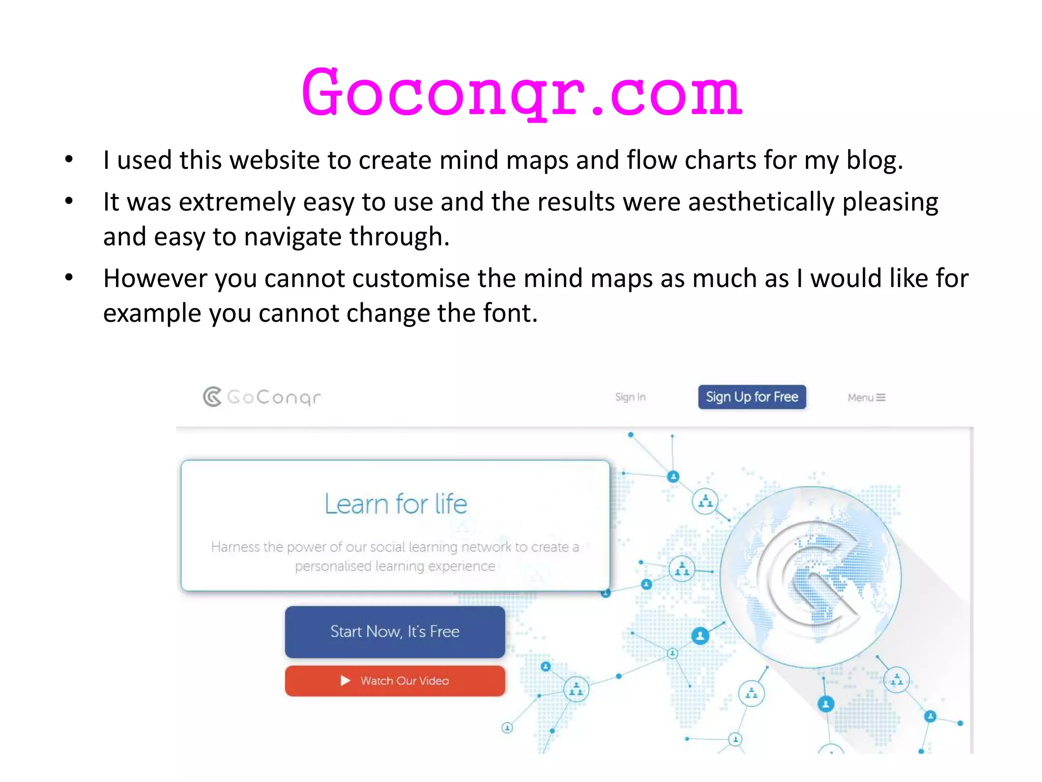 Goconqr.com
• I used this website to create mind maps and flow charts for my blog.
• It was extremely easy to use and the results were aesthetically pleasing
and easy to navigate through.
• However you cannot customise the mind maps as much as I would like for
example you cannot change the font.
 