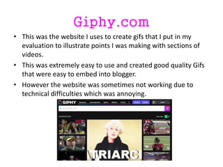 Giphy.com
• This was the website I uses to create gifs that I put in my
evaluation to illustrate points I was making with sections of
videos.
• This was extremely easy to use and created good quality Gifs
that were easy to embed into blogger.
• However the website was sometimes not working due to
technical difficulties which was annoying.