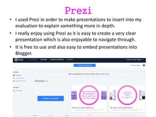 Prezi
• I used Prezi in order to make presentations to insert into my
evaluation to explain something more in depth.
• I really enjoy using Prezi as it is easy to create a very clear
presentation which is also enjoyable to navigate through.
• It is free to use and also easy to embed presentations into
Blogger.