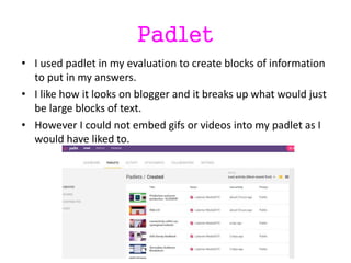 Padlet
• I used padlet in my evaluation to create blocks of information
to put in my answers.
• I like how it looks on blogger and it breaks up what would just
be large blocks of text.
• However I could not embed gifs or videos into my padlet as I
would have liked to.
