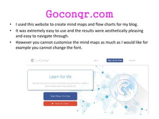 Goconqr.com
• I used this website to create mind maps and flow charts for my blog.
• It was extremely easy to use and the results were aesthetically pleasing
and easy to navigate through.
• However you cannot customise the mind maps as much as I would like for
example you cannot change the font.
