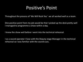 Positive’s Point
Throughout the process of ‘We Will Rock You’ we all worked well as a team.
One positive point from my job would be that I picked up the desk pretty well
I managed to programme a show within a day.
I knew the show well before I went into the technical rehearsal.
I as a sound operator I liase with the Deputy stage Manager in the technical
rehearsal so I was familiar with the sound cues.
 