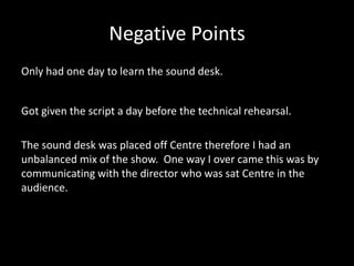 Negative Points
Only had one day to learn the sound desk.
Got given the script a day before the technical rehearsal.
The sound desk was placed off Centre therefore I had an
unbalanced mix of the show. One way I over came this was by
communicating with the director who was sat Centre in the
audience.
 