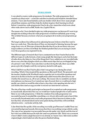 RAGWANA AKRAM 12C
EVALUATION
I was asked to create a radio programme for students. The radio programme that I
created was about extra – curricular activities in schools and if students attended these
sessions. I have also found statistics and case studies which shows how many people
attend these sessions and if they help the student improve their learning in school.
Before I created my radio programme I had to do a few researches which were about
other radio shows such as BBC Radio one, Capital FM etc.
The reason why I have decided to plan my radio programme was because if I were to go
straight into making it then the radio programme would have definitely gone wrong.
This is better because you know what you are going to do to make your programme go
well.
The target audience has influenced my planning because it shows what they want to
hear on a radio how. This also shows if they are interested in listening because the ages
range from 12 to 18. This type of element describe that if you do not know who your
target audience are then most likely the finished product that you are trying to create
won’t be as good as you expected it to be.
The different types of research that I have conducted were that I had to find out the
different types of audio formats, what young people like listening to and what the types
of radio shows the listen to. One of the things that I have added on to my recorded radio
shows was a few bits of jingles which are a little sound clips that are overlapped on top
of a person’s voice. What I have also done was that during the talk, there was a little
pause and a bit of jingles until the next person started to talk again.
What I did first was that I had to plan what I was going to say during the actual
recording. Which I then typed all the questions on Microsoft Word. The presenter and
the teacher (Anisha & Mr Woollard) used a capacitor mic to record the questions and
answers to do this we had to use the application called reason this allowed us to see
whether the sound was on, off or not working. The reason why we needed to use these
microphones was because if we wanted any type of sound, then we would need a high
quality one which we would be able to hear a nice clear voice speaking into the mic. I
and Anisha then used an mp3 recorder to record our interviewee’s answers.
The aim of having a really good script was because if we wanted our radio programme
to sound really decent then this way we would have loads of people who would want to
listen to our radio programme. I think the creation of my radio programme was
successful because it sounded like something a 12-18year old would want to hear if this
was actually broadcasted onto a real radio programme this is because it relates to the
fact that they all attend school and at some point during school they will most likely
attend an extra – curricular activity club.
I also think that the quality of the recording was really good because I couldn’t hear any
unwanted background sounds, this means that there was nothing wrong with the audio.
The voice of my presenter was successful because she spoke very clearly and the tone of
her voice was subtle because the style she used was presenter-like. There was a moment
where I didn’t create a jingle because it was already on ‘reason’ but, I did create another
original jingle which faded out after the person finished talking.
 