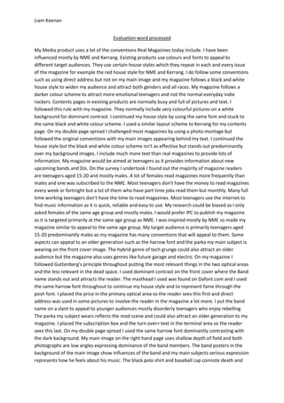 Liam Keenan


                                     Evaluation word processed

My Media product uses a lot of the conventions Real Magazines today include. I have been
influenced mostly by NME and Kerrang. Existing products use colours and fonts to appeal to
different target audiences. They use certain house styles which they repeat in each and every issue
of the magazine for example the red house style for NME and Kerrang. I do follow some conventions
such as using direct address but not on my main image and my magazine follows a black and white
house style to widen my audience and attract both genders and all races. My magazine follows a
darker colour scheme to attract more emotional teenagers and not the normal everyday indie
rockers. Contents pages in existing products are normally busy and full of pictures and text. I
followed this rule with my magazine. They normally include very colourful pictures on a white
background for dominant contrast. I continued my house style by using the same font and stuck to
the same black and white colour scheme. I used a similar layout scheme to Kerrang for my contents
page. On my double page spread I challenged most magazines by using a photo montage but
followed the original conventions with my main images appearing behind my text. I continued the
house style but the black and white colour scheme isn't as effective but stands out predominantly
over my background images. I include much more text than real magazines to provide lots of
information. My magazine would be aimed at teenagers as it provides information about new
upcoming bands and DJs. On the survey I undertook I found out the majority of magazine readers
are teenagers aged 15-20 and mostly males. A lot of females read magazines more frequently than
males and one was subscribed to the NME. Most teenagers don't have the money to read magazines
every week or fortnight but a lot of them who have part time jobs read them but monthly. Many full
time working teenagers don't have the time to read magazines. Most teenagers use the internet to
find music information as it is quick, reliable and easy to use. My research could be biased as I only
asked females of the same age group and mostly males. I would prefer IPC to publish my magazine
as it is targeted primarily at the same age group as NME. I was inspired mostly by NME so made my
magazine similar to appeal to the same age group. My target audience is primarily teenagers aged
15-20 predominantly males as my magazine has many conventions that will appeal to them. Some
aspects can appeal to an older generation such as the harrow font and the parka my main subject is
wearing on the front cover image. The hybrid genre of tech grunge could also attract an older
audience but the magazine also uses genres like future garage and electro. On my magazine I
followed Guttenberg's principle throughout putting the most relevant things in the two optical areas
and the less relevant in the dead space. I used dominant contrast on the front cover where the Band
name stands out and attracts the reader. The masthead I used was found on Dafont.com and I used
the same harrow font throughout to continue my house style and to represent fame through the
posh font. I placed the price in the primary optical area so the reader sees this first and direct
address was used in some pictures to involve the reader in the magazine a lot more. I put the band
name on a slant to appeal to younger audiences mostly disorderly teenagers who enjoy rebelling.
The parka my subject wears reflects the mod scene and could also attract an older generation to my
magazine. I placed the subscription box and the turn over> text in the terminal area so the reader
sees this last. On my double page spread I used the same harrow font dominantly contrasting with
the dark background. My main image on the right hand page uses shallow depth of field and both
photographs are low angles expressing dominance of the band members. The band posters in the
background of the main image show influences of the band and my main subjects serious expression
represents how he feels about his music. The black polo shirt and baseball cap connote death and
 