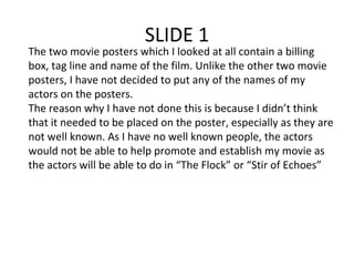 SLIDE 1 The two movie posters which I looked at all contain a billing box, tag line and name of the film. Unlike the other two movie posters, I have not decided to put any of the names of my actors on the posters.  The reason why I have not done this is because I didn’t think that it needed to be placed on the poster, especially as they are not well known. As I have no well known people, the actors would not be able to help promote and establish my movie as the actors will be able to do in “The Flock” or “Stir of Echoes” 