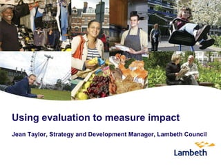 Using evaluation to measure impact
Jean Taylor, Strategy and Development Manager, Lambeth Council
 