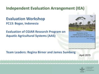 Independent Evaluation Arrangement (IEA)
Evaluation Workshop
FC13: Bogor, Indonesia
Evaluation of CGIAR Research Program on
Aquatic Agricultural Systems (AAS)
Team Leaders: Regina Birner and James Sumberg
April 2015
 