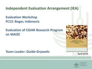 Independent Evaluation Arrangement (IEA)
Evaluation Workshop
FC13: Bogor, Indonesia
Evaluation of CGIAR Research Program
on MAIZE
Team Leader: Guido Gryseels April 2015
 