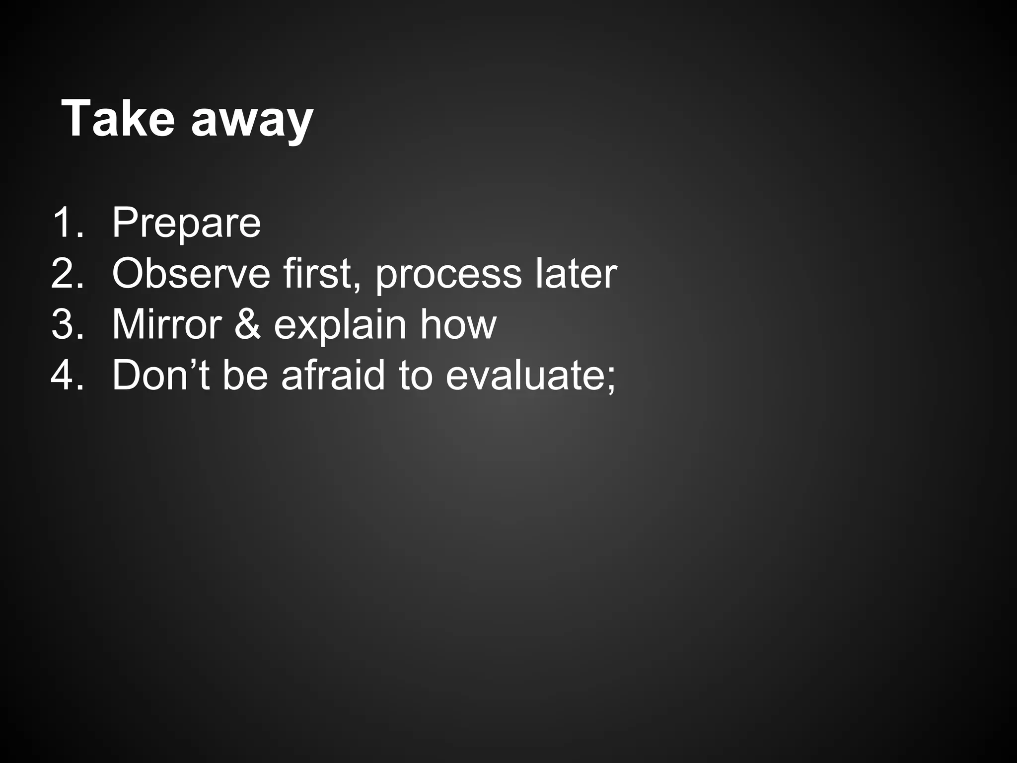 Take away
1. Prepare
2. Observe first, process later
3. Mirror & explain how
4. Don’t be afraid to evaluate;
