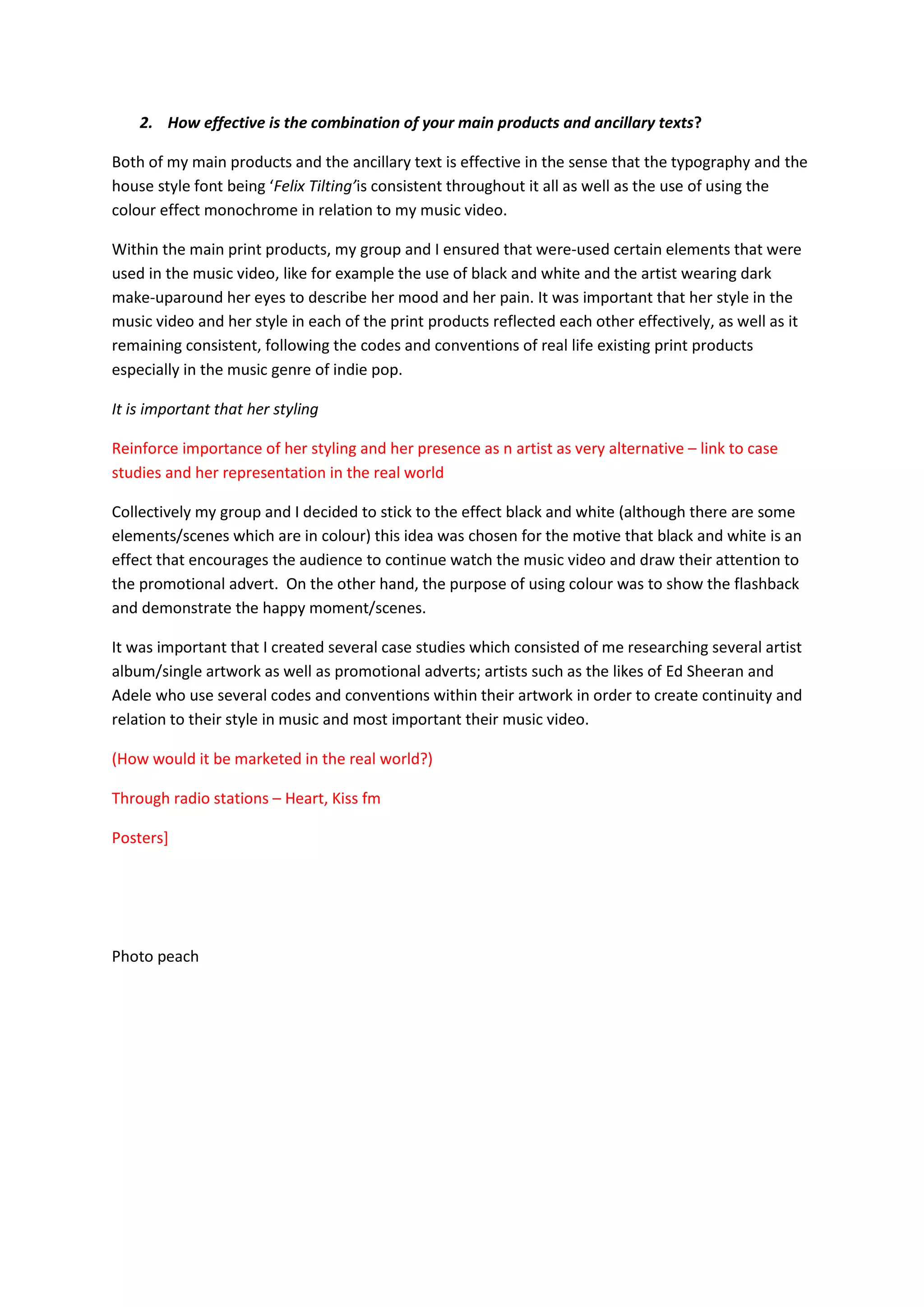 2. How effective is the combination of your main products and ancillary texts?

Both of my main products and the ancillary text is effective in the sense that the typography and the
house style font being ‘Felix Tilting’is consistent throughout it all as well as the use of using the
colour effect monochrome in relation to my music video.

Within the main print products, my group and I ensured that were-used certain elements that were
used in the music video, like for example the use of black and white and the artist wearing dark
make-uparound her eyes to describe her mood and her pain. It was important that her style in the
music video and her style in each of the print products reflected each other effectively, as well as it
remaining consistent, following the codes and conventions of real life existing print products
especially in the music genre of indie pop.

It is important that her styling

Reinforce importance of her styling and her presence as n artist as very alternative – link to case
studies and her representation in the real world

Collectively my group and I decided to stick to the effect black and white (although there are some
elements/scenes which are in colour) this idea was chosen for the motive that black and white is an
effect that encourages the audience to continue watch the music video and draw their attention to
the promotional advert. On the other hand, the purpose of using colour was to show the flashback
and demonstrate the happy moment/scenes.

It was important that I created several case studies which consisted of me researching several artist
album/single artwork as well as promotional adverts; artists such as the likes of Ed Sheeran and
Adele who use several codes and conventions within their artwork in order to create continuity and
relation to their style in music and most important their music video.

(How would it be marketed in the real world?)

Through radio stations – Heart, Kiss fm

Posters]




Photo peach
 
