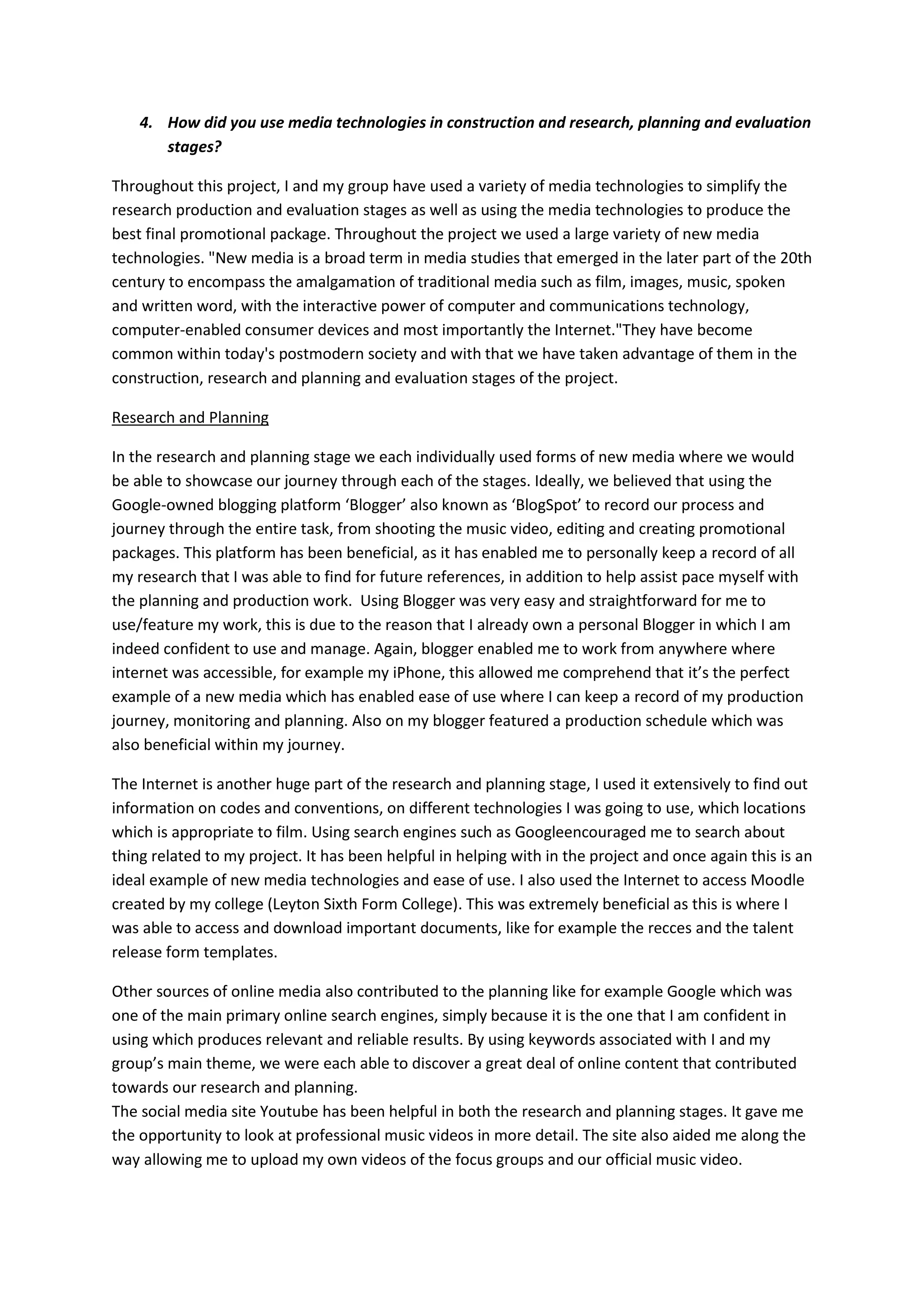 4. How did you use media technologies in construction and research, planning and evaluation
       stages?

Throughout this project, I and my group have used a variety of media technologies to simplify the
research production and evaluation stages as well as using the media technologies to produce the
best final promotional package. Throughout the project we used a large variety of new media
technologies. "New media is a broad term in media studies that emerged in the later part of the 20th
century to encompass the amalgamation of traditional media such as film, images, music, spoken
and written word, with the interactive power of computer and communications technology,
computer-enabled consumer devices and most importantly the Internet."They have become
common within today's postmodern society and with that we have taken advantage of them in the
construction, research and planning and evaluation stages of the project.

Research and Planning

In the research and planning stage we each individually used forms of new media where we would
be able to showcase our journey through each of the stages. Ideally, we believed that using the
Google-owned blogging platform ‘Blogger’ also known as ‘BlogSpot’ to record our process and
journey through the entire task, from shooting the music video, editing and creating promotional
packages. This platform has been beneficial, as it has enabled me to personally keep a record of all
my research that I was able to find for future references, in addition to help assist pace myself with
the planning and production work. Using Blogger was very easy and straightforward for me to
use/feature my work, this is due to the reason that I already own a personal Blogger in which I am
indeed confident to use and manage. Again, blogger enabled me to work from anywhere where
internet was accessible, for example my iPhone, this allowed me comprehend that it’s the perfect
example of a new media which has enabled ease of use where I can keep a record of my production
journey, monitoring and planning. Also on my blogger featured a production schedule which was
also beneficial within my journey.

The Internet is another huge part of the research and planning stage, I used it extensively to find out
information on codes and conventions, on different technologies I was going to use, which locations
which is appropriate to film. Using search engines such as Googleencouraged me to search about
thing related to my project. It has been helpful in helping with in the project and once again this is an
ideal example of new media technologies and ease of use. I also used the Internet to access Moodle
created by my college (Leyton Sixth Form College). This was extremely beneficial as this is where I
was able to access and download important documents, like for example the recces and the talent
release form templates.

Other sources of online media also contributed to the planning like for example Google which was
one of the main primary online search engines, simply because it is the one that I am confident in
using which produces relevant and reliable results. By using keywords associated with I and my
group’s main theme, we were each able to discover a great deal of online content that contributed
towards our research and planning.
The social media site Youtube has been helpful in both the research and planning stages. It gave me
the opportunity to look at professional music videos in more detail. The site also aided me along the
way allowing me to upload my own videos of the focus groups and our official music video.
 