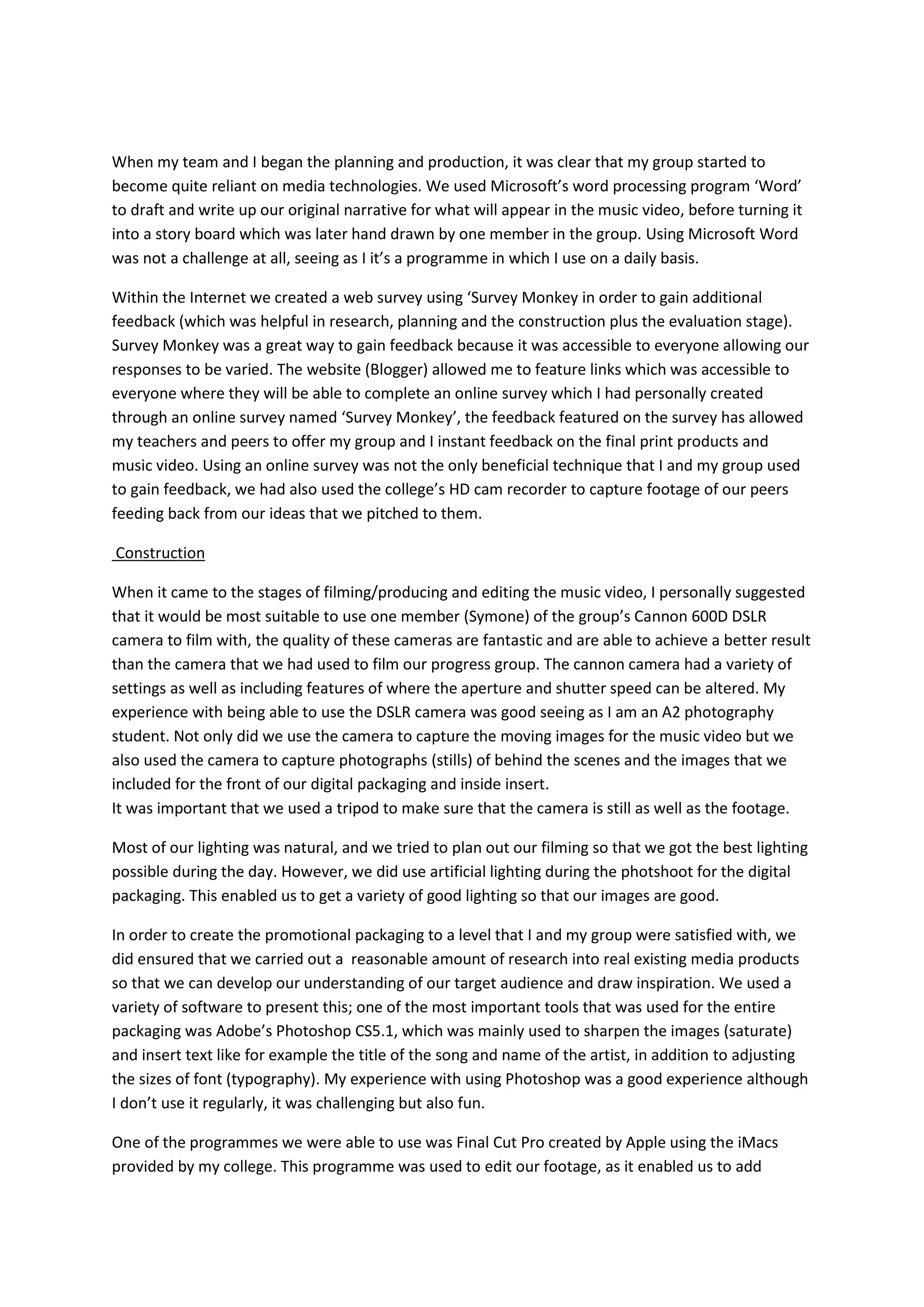 When my team and I began the planning and production, it was clear that my group started to
become quite reliant on media technologies. We used Microsoft’s word processing program ‘Word’
to draft and write up our original narrative for what will appear in the music video, before turning it
into a story board which was later hand drawn by one member in the group. Using Microsoft Word
was not a challenge at all, seeing as I it’s a programme in which I use on a daily basis.

Within the Internet we created a web survey using ‘Survey Monkey in order to gain additional
feedback (which was helpful in research, planning and the construction plus the evaluation stage).
Survey Monkey was a great way to gain feedback because it was accessible to everyone allowing our
responses to be varied. The website (Blogger) allowed me to feature links which was accessible to
everyone where they will be able to complete an online survey which I had personally created
through an online survey named ‘Survey Monkey’, the feedback featured on the survey has allowed
my teachers and peers to offer my group and I instant feedback on the final print products and
music video. Using an online survey was not the only beneficial technique that I and my group used
to gain feedback, we had also used the college’s HD cam recorder to capture footage of our peers
feeding back from our ideas that we pitched to them.

Construction

When it came to the stages of filming/producing and editing the music video, I personally suggested
that it would be most suitable to use one member (Symone) of the group’s Cannon 600D DSLR
camera to film with, the quality of these cameras are fantastic and are able to achieve a better result
than the camera that we had used to film our progress group. The cannon camera had a variety of
settings as well as including features of where the aperture and shutter speed can be altered. My
experience with being able to use the DSLR camera was good seeing as I am an A2 photography
student. Not only did we use the camera to capture the moving images for the music video but we
also used the camera to capture photographs (stills) of behind the scenes and the images that we
included for the front of our digital packaging and inside insert.
It was important that we used a tripod to make sure that the camera is still as well as the footage.

Most of our lighting was natural, and we tried to plan out our filming so that we got the best lighting
possible during the day. However, we did use artificial lighting during the photshoot for the digital
packaging. This enabled us to get a variety of good lighting so that our images are good.

In order to create the promotional packaging to a level that I and my group were satisfied with, we
did ensured that we carried out a reasonable amount of research into real existing media products
so that we can develop our understanding of our target audience and draw inspiration. We used a
variety of software to present this; one of the most important tools that was used for the entire
packaging was Adobe’s Photoshop CS5.1, which was mainly used to sharpen the images (saturate)
and insert text like for example the title of the song and name of the artist, in addition to adjusting
the sizes of font (typography). My experience with using Photoshop was a good experience although
I don’t use it regularly, it was challenging but also fun.

One of the programmes we were able to use was Final Cut Pro created by Apple using the iMacs
provided by my college. This programme was used to edit our footage, as it enabled us to add
 