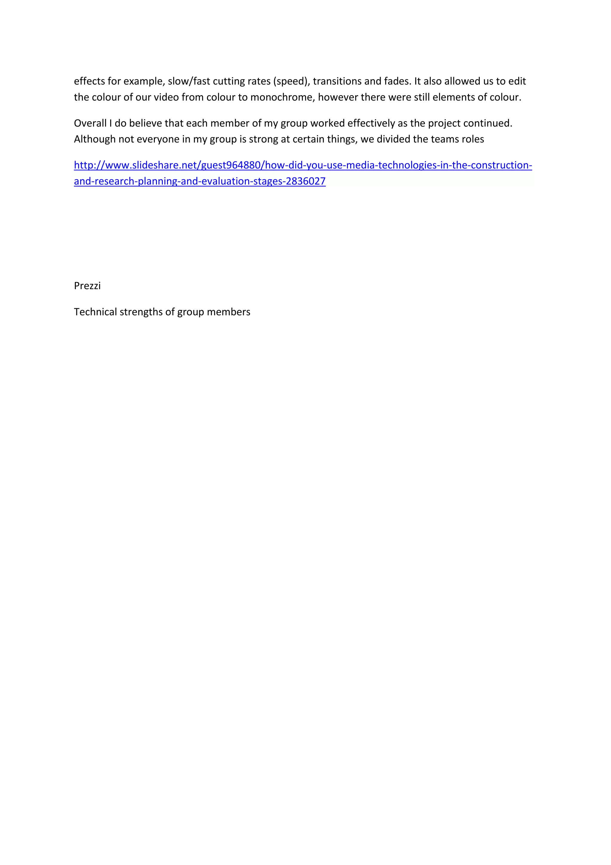 effects for example, slow/fast cutting rates (speed), transitions and fades. It also allowed us to edit
the colour of our video from colour to monochrome, however there were still elements of colour.

Overall I do believe that each member of my group worked effectively as the project continued.
Although not everyone in my group is strong at certain things, we divided the teams roles

http://www.slideshare.net/guest964880/how-did-you-use-media-technologies-in-the-construction-
and-research-planning-and-evaluation-stages-2836027




Prezzi

Technical strengths of group members
 