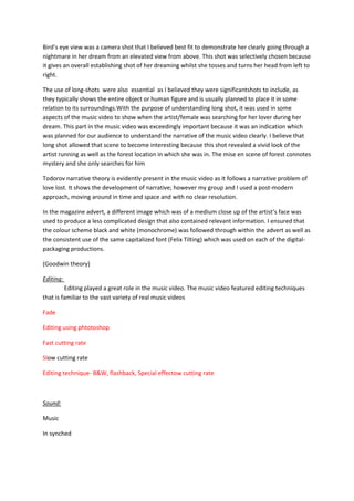 Bird’s eye view was a camera shot that I believed best fit to demonstrate her clearly going through a
nightmare in her dream from an elevated view from above. This shot was selectively chosen because
it gives an overall establishing shot of her dreaming whilst she tosses and turns her head from left to
right.

The use of long-shots were also essential as I believed they were significantshots to include, as
they typically shows the entire object or human figure and is usually planned to place it in some
relation to its surroundings.With the purpose of understanding long shot, it was used in some
aspects of the music video to show when the artist/female was searching for her lover during her
dream. This part in the music video was exceedingly important because it was an indication which
was planned for our audience to understand the narrative of the music video clearly. I believe that
long shot allowed that scene to become interesting because this shot revealed a vivid look of the
artist running as well as the forest location in which she was in. The mise en scene of forest connotes
mystery and she only searches for him

Todorov narrative theory is evidently present in the music video as it follows a narrative problem of
love lost. It shows the development of narrative; however my group and I used a post-modern
approach, moving around in time and space and with no clear resolution.

In the magazine advert, a different image which was of a medium close up of the artist’s face was
used to produce a less complicated design that also contained relevant information. I ensured that
the colour scheme black and white (monochrome) was followed through within the advert as well as
the consistent use of the same capitalized font (Felix Tilting) which was used on each of the digital-
packaging productions.

(Goodwin theory)

Editing:
         Editing played a great role in the music video. The music video featured editing techniques
that is familiar to the vast variety of real music videos

Fade

Editing using phtotoshop

Fast cutting rate

Slow cutting rate

Editing technique- B&W, flashback, Special effectow cutting rate



Sound:

Music

In synched
 