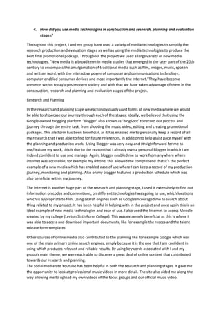 4. How did you use media technologies in construction and research, planning and evaluation
       stages?

Throughout this project, I and my group have used a variety of media technologies to simplify the
research production and evaluation stages as well as using the media technologies to produce the
best final promotional package. Throughout the project we used a large variety of new media
technologies. "New media is a broad term in media studies that emerged in the later part of the 20th
century to encompass the amalgamation of traditional media such as film, images, music, spoken
and written word, with the interactive power of computer and communications technology,
computer-enabled consumer devices and most importantly the Internet."They have become
common within today's postmodern society and with that we have taken advantage of them in the
construction, research and planning and evaluation stages of the project.

Research and Planning

In the research and planning stage we each individually used forms of new media where we would
be able to showcase our journey through each of the stages. Ideally, we believed that using the
Google-owned blogging platform ‘Blogger’ also known as ‘BlogSpot’ to record our process and
journey through the entire task, from shooting the music video, editing and creating promotional
packages. This platform has been beneficial, as it has enabled me to personally keep a record of all
my research that I was able to find for future references, in addition to help assist pace myself with
the planning and production work. Using Blogger was very easy and straightforward for me to
use/feature my work, this is due to the reason that I already own a personal Blogger in which I am
indeed confident to use and manage. Again, blogger enabled me to work from anywhere where
internet was accessible, for example my iPhone, this allowed me comprehend that it’s the perfect
example of a new media which has enabled ease of use where I can keep a record of my production
journey, monitoring and planning. Also on my blogger featured a production schedule which was
also beneficial within my journey.

The Internet is another huge part of the research and planning stage, I used it extensively to find out
information on codes and conventions, on different technologies I was going to use, which locations
which is appropriate to film. Using search engines such as Googleencouraged me to search about
thing related to my project. It has been helpful in helping with in the project and once again this is an
ideal example of new media technologies and ease of use. I also used the Internet to access Moodle
created by my college (Leyton Sixth Form College). This was extremely beneficial as this is where I
was able to access and download important documents, like for example the recces and the talent
release form templates.

Other sources of online media also contributed to the planning like for example Google which was
one of the main primary online search engines, simply because it is the one that I am confident in
using which produces relevant and reliable results. By using keywords associated with I and my
group’s main theme, we were each able to discover a great deal of online content that contributed
towards our research and planning.
The social media site Youtube has been helpful in both the research and planning stages. It gave me
the opportunity to look at professional music videos in more detail. The site also aided me along the
way allowing me to upload my own videos of the focus groups and our official music video.
 