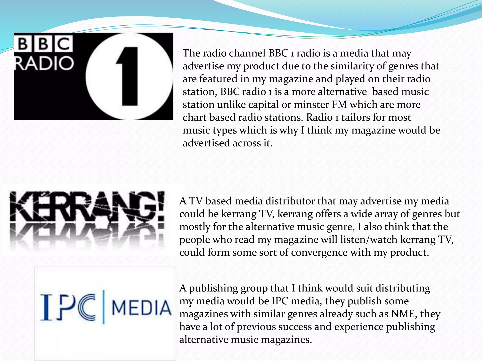 A TV based media distributor that may advertise my media
could be kerrang TV, kerrang offers a wide array of genres but
mostly for the alternative music genre, I also think that the
people who read my magazine will listen/watch kerrang TV,
could form some sort of convergence with my product.
A publishing group that I think would suit distributing
my media would be IPC media, they publish some
magazines with similar genres already such as NME, they
have a lot of previous success and experience publishing
alternative music magazines.
The radio channel BBC 1 radio is a media that may
advertise my product due to the similarity of genres that
are featured in my magazine and played on their radio
station, BBC radio 1 is a more alternative based music
station unlike capital or minster FM which are more
chart based radio stations. Radio 1 tailors for most
music types which is why I think my magazine would be
advertised across it.
 
