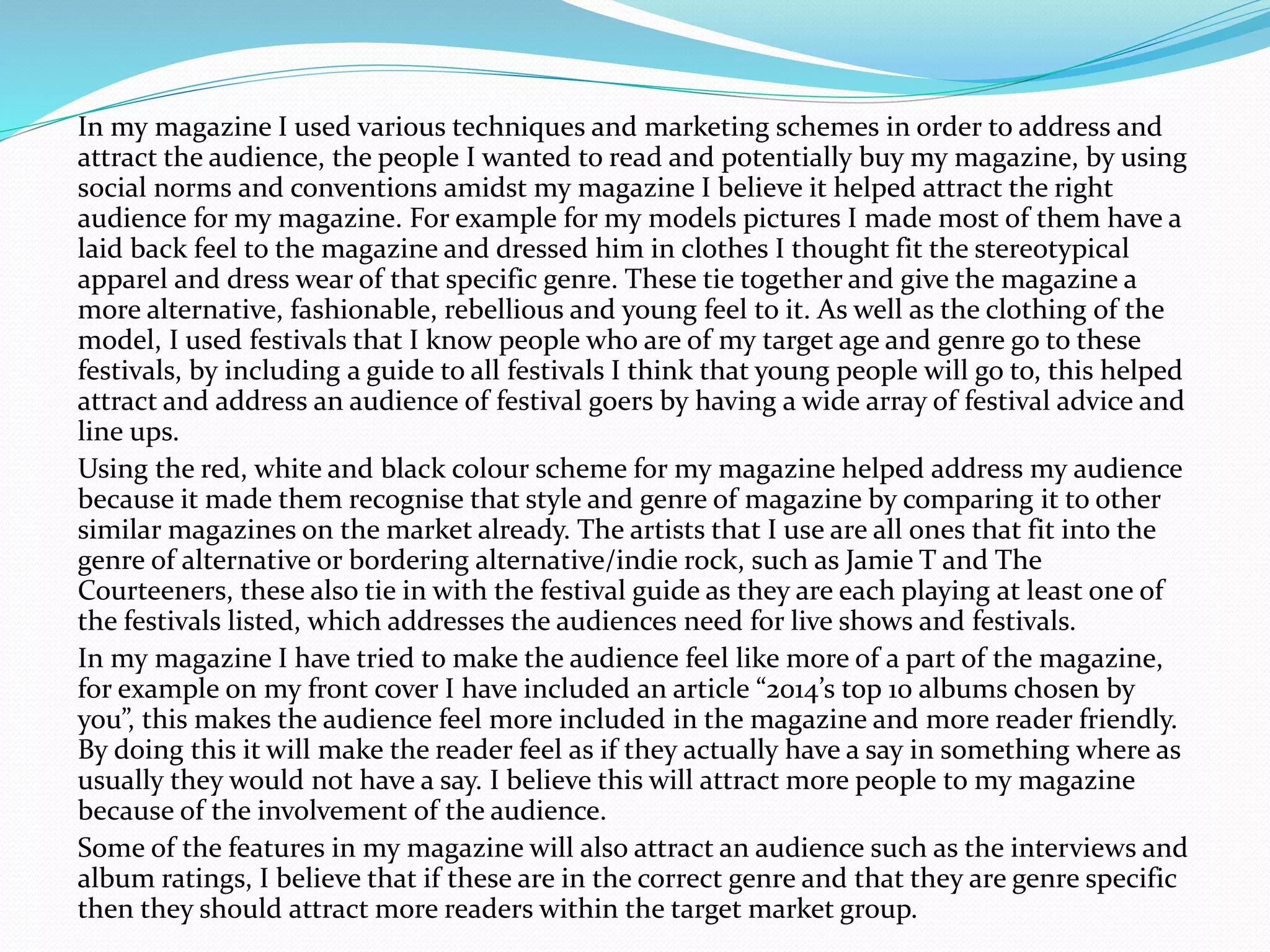 In my magazine I used various techniques and marketing schemes in order to address and
attract the audience, the people I wanted to read and potentially buy my magazine, by using
social norms and conventions amidst my magazine I believe it helped attract the right
audience for my magazine. For example for my models pictures I made most of them have a
laid back feel to the magazine and dressed him in clothes I thought fit the stereotypical
apparel and dress wear of that specific genre. These tie together and give the magazine a
more alternative, fashionable, rebellious and young feel to it. As well as the clothing of the
model, I used festivals that I know people who are of my target age and genre go to these
festivals, by including a guide to all festivals I think that young people will go to, this helped
attract and address an audience of festival goers by having a wide array of festival advice and
line ups.
Using the red, white and black colour scheme for my magazine helped address my audience
because it made them recognise that style and genre of magazine by comparing it to other
similar magazines on the market already. The artists that I use are all ones that fit into the
genre of alternative or bordering alternative/indie rock, such as Jamie T and The
Courteeners, these also tie in with the festival guide as they are each playing at least one of
the festivals listed, which addresses the audiences need for live shows and festivals.
In my magazine I have tried to make the audience feel like more of a part of the magazine,
for example on my front cover I have included an article “2014’s top 10 albums chosen by
you”, this makes the audience feel more included in the magazine and more reader friendly.
By doing this it will make the reader feel as if they actually have a say in something where as
usually they would not have a say. I believe this will attract more people to my magazine
because of the involvement of the audience.
Some of the features in my magazine will also attract an audience such as the interviews and
album ratings, I believe that if these are in the correct genre and that they are genre specific
then they should attract more readers within the target market group.
 