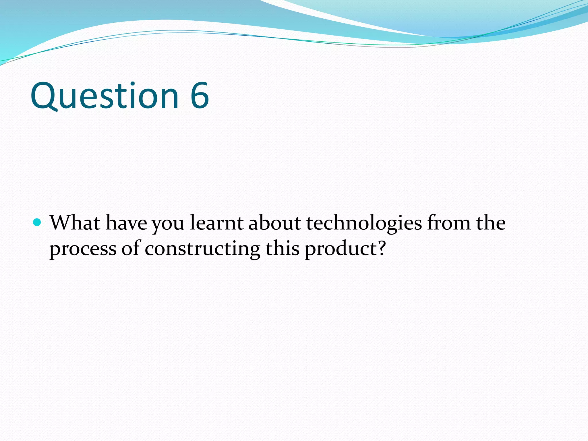 Question 6
 What have you learnt about technologies from the
process of constructing this product?
 