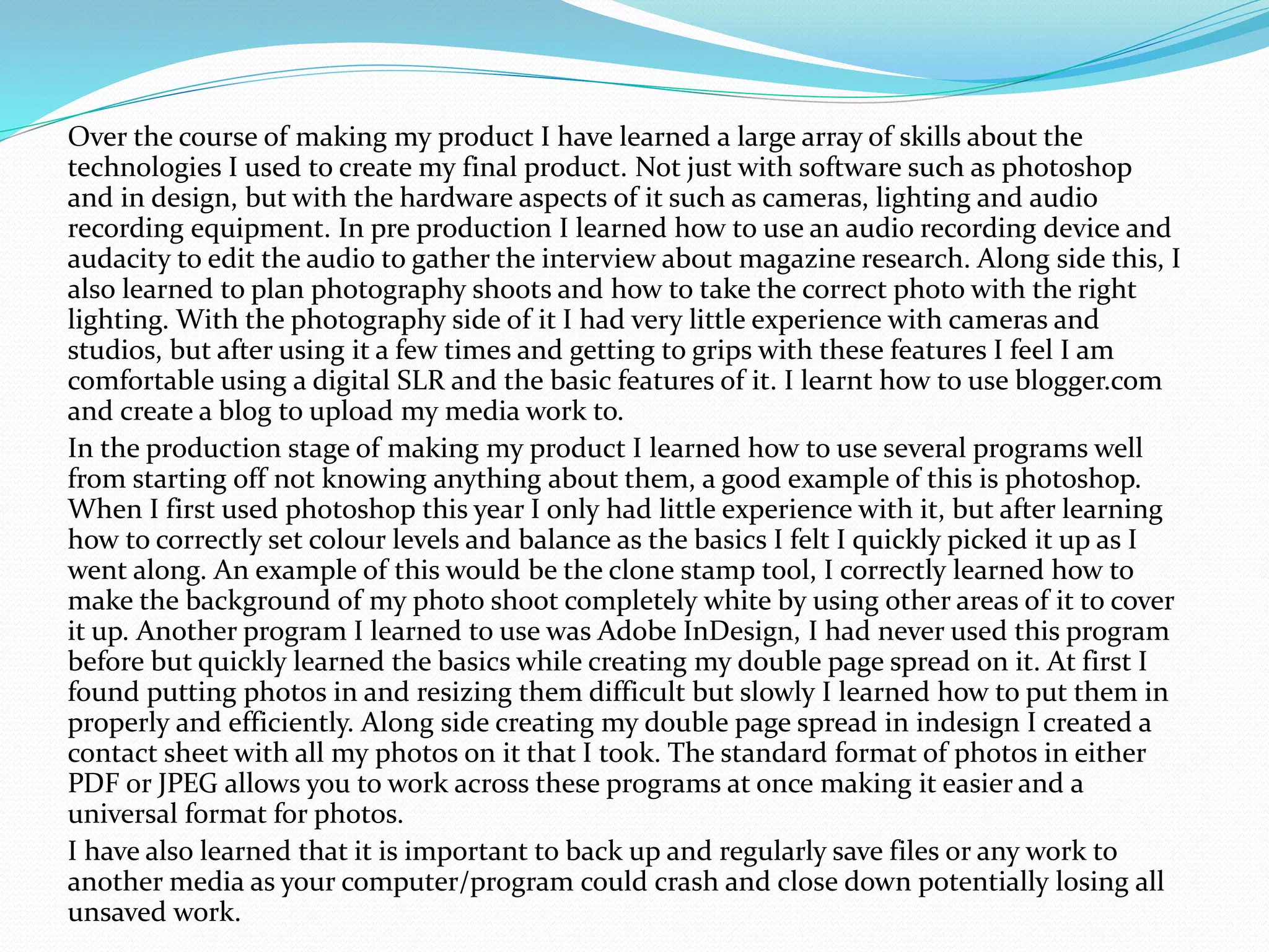 Over the course of making my product I have learned a large array of skills about the
technologies I used to create my final product. Not just with software such as photoshop
and in design, but with the hardware aspects of it such as cameras, lighting and audio
recording equipment. In pre production I learned how to use an audio recording device and
audacity to edit the audio to gather the interview about magazine research. Along side this, I
also learned to plan photography shoots and how to take the correct photo with the right
lighting. With the photography side of it I had very little experience with cameras and
studios, but after using it a few times and getting to grips with these features I feel I am
comfortable using a digital SLR and the basic features of it. I learnt how to use blogger.com
and create a blog to upload my media work to.
In the production stage of making my product I learned how to use several programs well
from starting off not knowing anything about them, a good example of this is photoshop.
When I first used photoshop this year I only had little experience with it, but after learning
how to correctly set colour levels and balance as the basics I felt I quickly picked it up as I
went along. An example of this would be the clone stamp tool, I correctly learned how to
make the background of my photo shoot completely white by using other areas of it to cover
it up. Another program I learned to use was Adobe InDesign, I had never used this program
before but quickly learned the basics while creating my double page spread on it. At first I
found putting photos in and resizing them difficult but slowly I learned how to put them in
properly and efficiently. Along side creating my double page spread in indesign I created a
contact sheet with all my photos on it that I took. The standard format of photos in either
PDF or JPEG allows you to work across these programs at once making it easier and a
universal format for photos.
I have also learned that it is important to back up and regularly save files or any work to
another media as your computer/program could crash and close down potentially losing all
unsaved work.
 