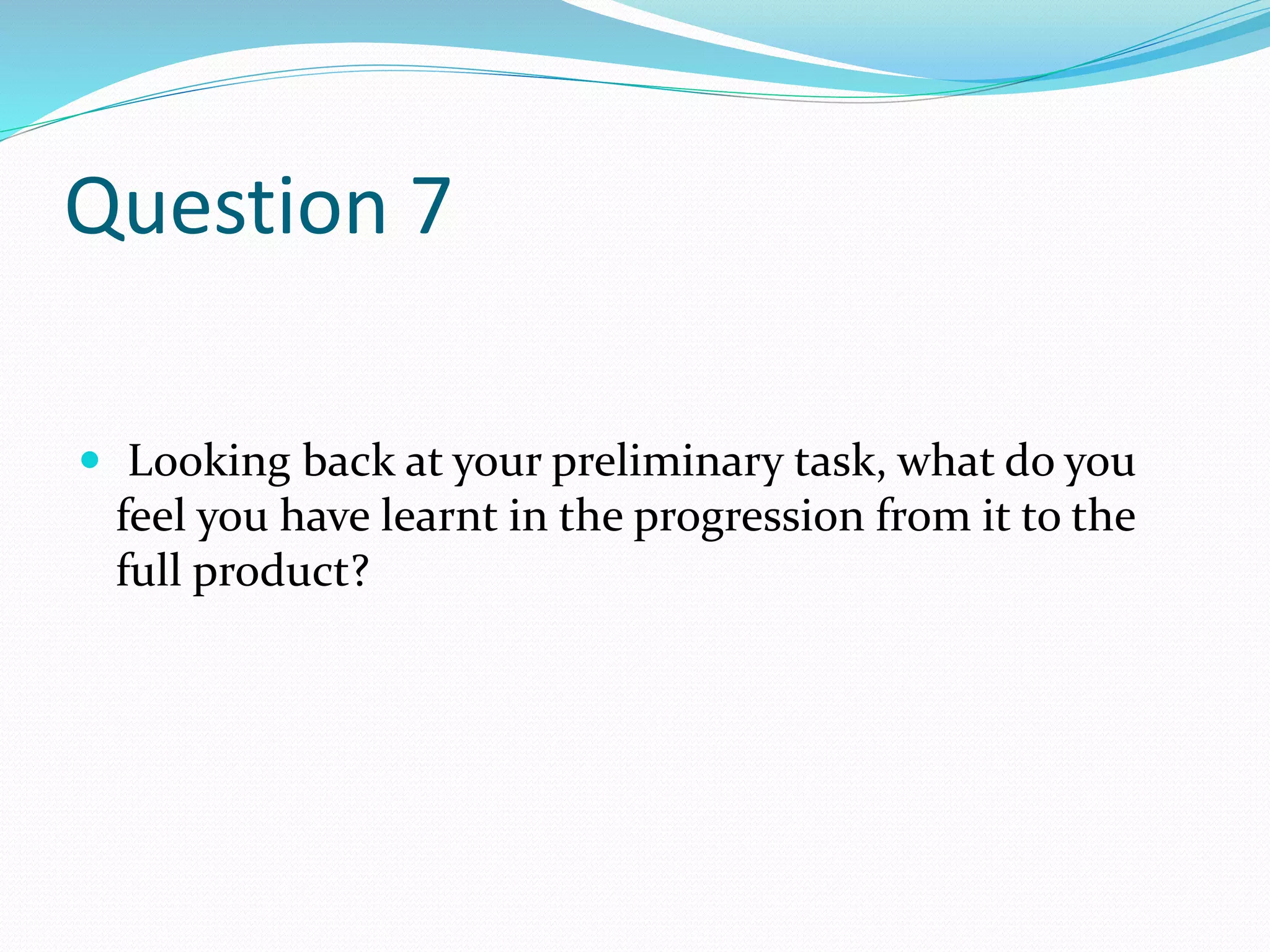 Question 7
 Looking back at your preliminary task, what do you
feel you have learnt in the progression from it to the
full product?
 