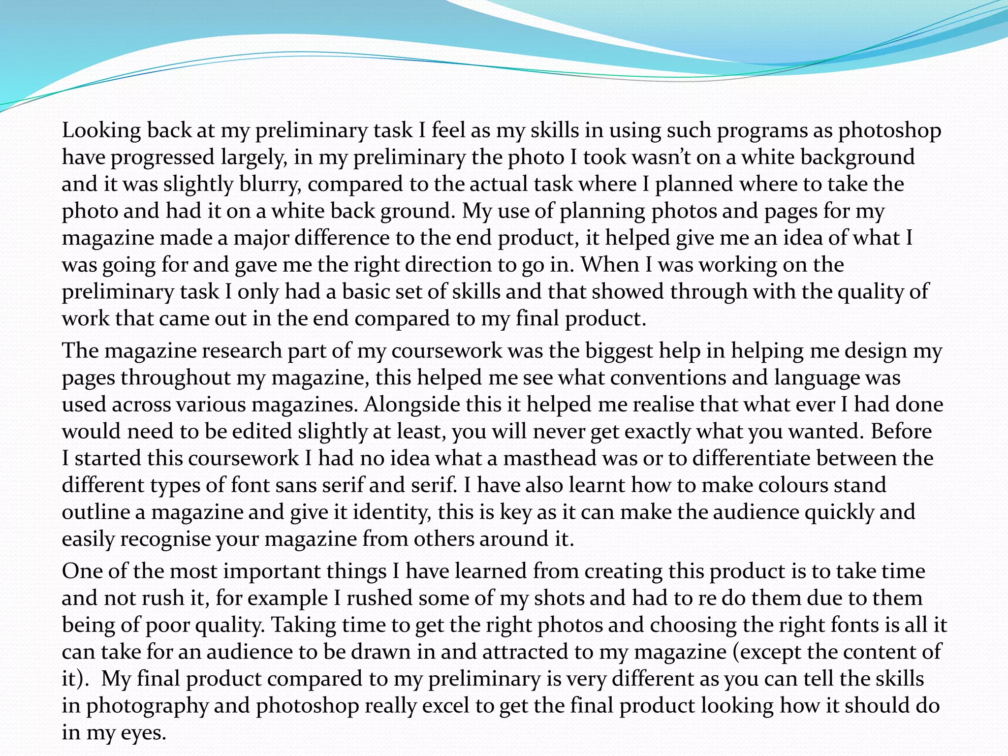 Looking back at my preliminary task I feel as my skills in using such programs as photoshop
have progressed largely, in my preliminary the photo I took wasn’t on a white background
and it was slightly blurry, compared to the actual task where I planned where to take the
photo and had it on a white back ground. My use of planning photos and pages for my
magazine made a major difference to the end product, it helped give me an idea of what I
was going for and gave me the right direction to go in. When I was working on the
preliminary task I only had a basic set of skills and that showed through with the quality of
work that came out in the end compared to my final product.
The magazine research part of my coursework was the biggest help in helping me design my
pages throughout my magazine, this helped me see what conventions and language was
used across various magazines. Alongside this it helped me realise that what ever I had done
would need to be edited slightly at least, you will never get exactly what you wanted. Before
I started this coursework I had no idea what a masthead was or to differentiate between the
different types of font sans serif and serif. I have also learnt how to make colours stand
outline a magazine and give it identity, this is key as it can make the audience quickly and
easily recognise your magazine from others around it.
One of the most important things I have learned from creating this product is to take time
and not rush it, for example I rushed some of my shots and had to re do them due to them
being of poor quality. Taking time to get the right photos and choosing the right fonts is all it
can take for an audience to be drawn in and attracted to my magazine (except the content of
it). My final product compared to my preliminary is very different as you can tell the skills
in photography and photoshop really excel to get the final product looking how it should do
in my eyes.
 