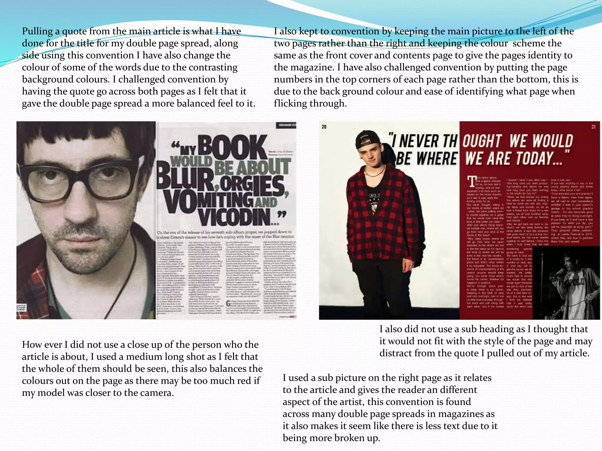 Pulling a quote from the main article is what I have
done for the title for my double page spread, along
side using this convention I have also change the
colour of some of the words due to the contrasting
background colours. I challenged convention by
having the quote go across both pages as I felt that it
gave the double page spread a more balanced feel to it.
I also kept to convention by keeping the main picture to the left of the
two pages rather than the right and keeping the colour scheme the
same as the front cover and contents page to give the pages identity to
the magazine. I have also challenged convention by putting the page
numbers in the top corners of each page rather than the bottom, this is
due to the back ground colour and ease of identifying what page when
flicking through.
How ever I did not use a close up of the person who the
article is about, I used a medium long shot as I felt that
the whole of them should be seen, this also balances the
colours out on the page as there may be too much red if
my model was closer to the camera.
I also did not use a sub heading as I thought that
it would not fit with the style of the page and may
distract from the quote I pulled out of my article.
I used a sub picture on the right page as it relates
to the article and gives the reader an different
aspect of the artist, this convention is found
across many double page spreads in magazines as
it also makes it seem like there is less text due to it
being more broken up.
 