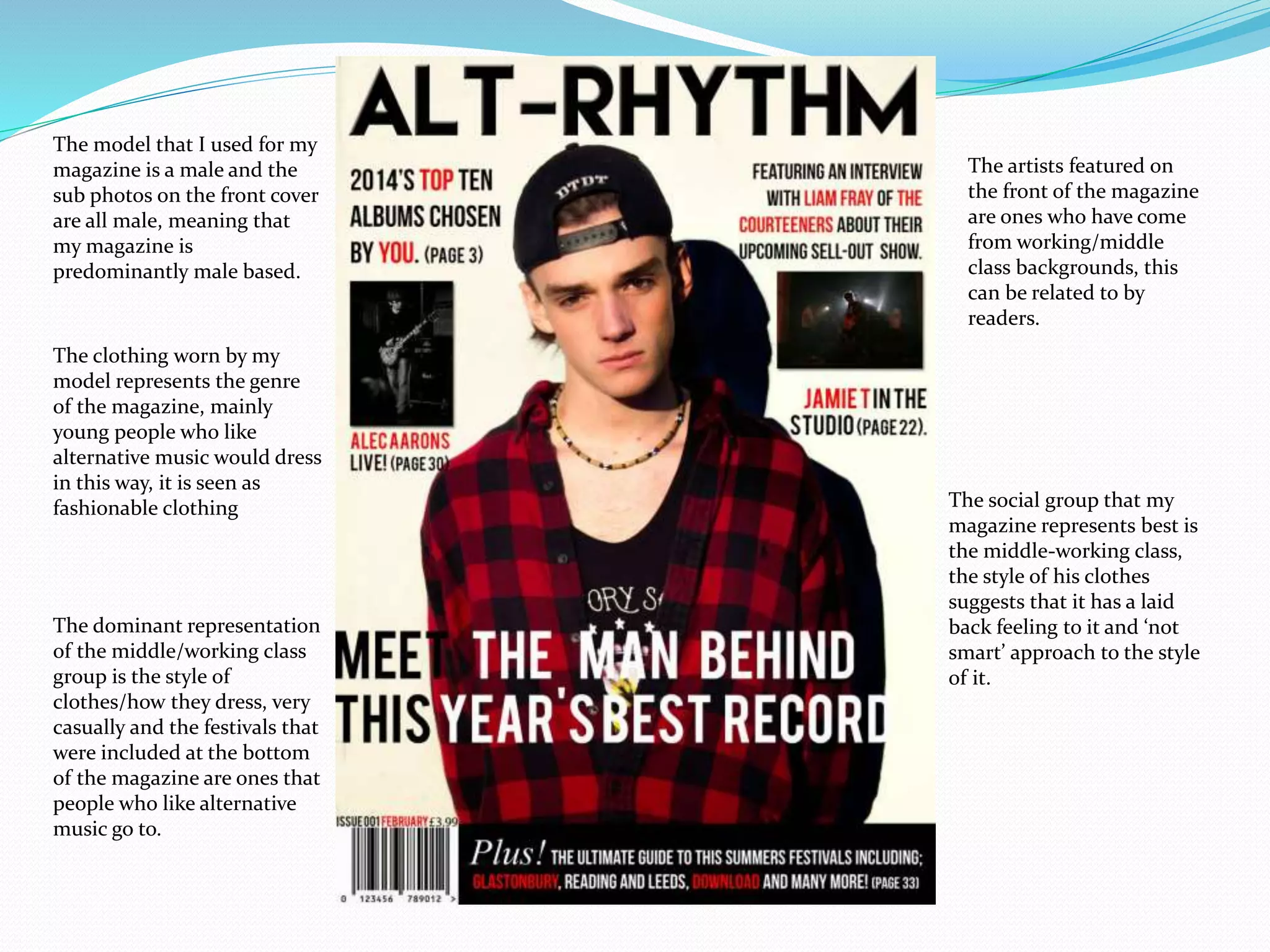 The model that I used for my
magazine is a male and the
sub photos on the front cover
are all male, meaning that
my magazine is
predominantly male based.
The clothing worn by my
model represents the genre
of the magazine, mainly
young people who like
alternative music would dress
in this way, it is seen as
fashionable clothing The social group that my
magazine represents best is
the middle-working class,
the style of his clothes
suggests that it has a laid
back feeling to it and ‘not
smart’ approach to the style
of it.
The dominant representation
of the middle/working class
group is the style of
clothes/how they dress, very
casually and the festivals that
were included at the bottom
of the magazine are ones that
people who like alternative
music go to.
The artists featured on
the front of the magazine
are ones who have come
from working/middle
class backgrounds, this
can be related to by
readers.
 