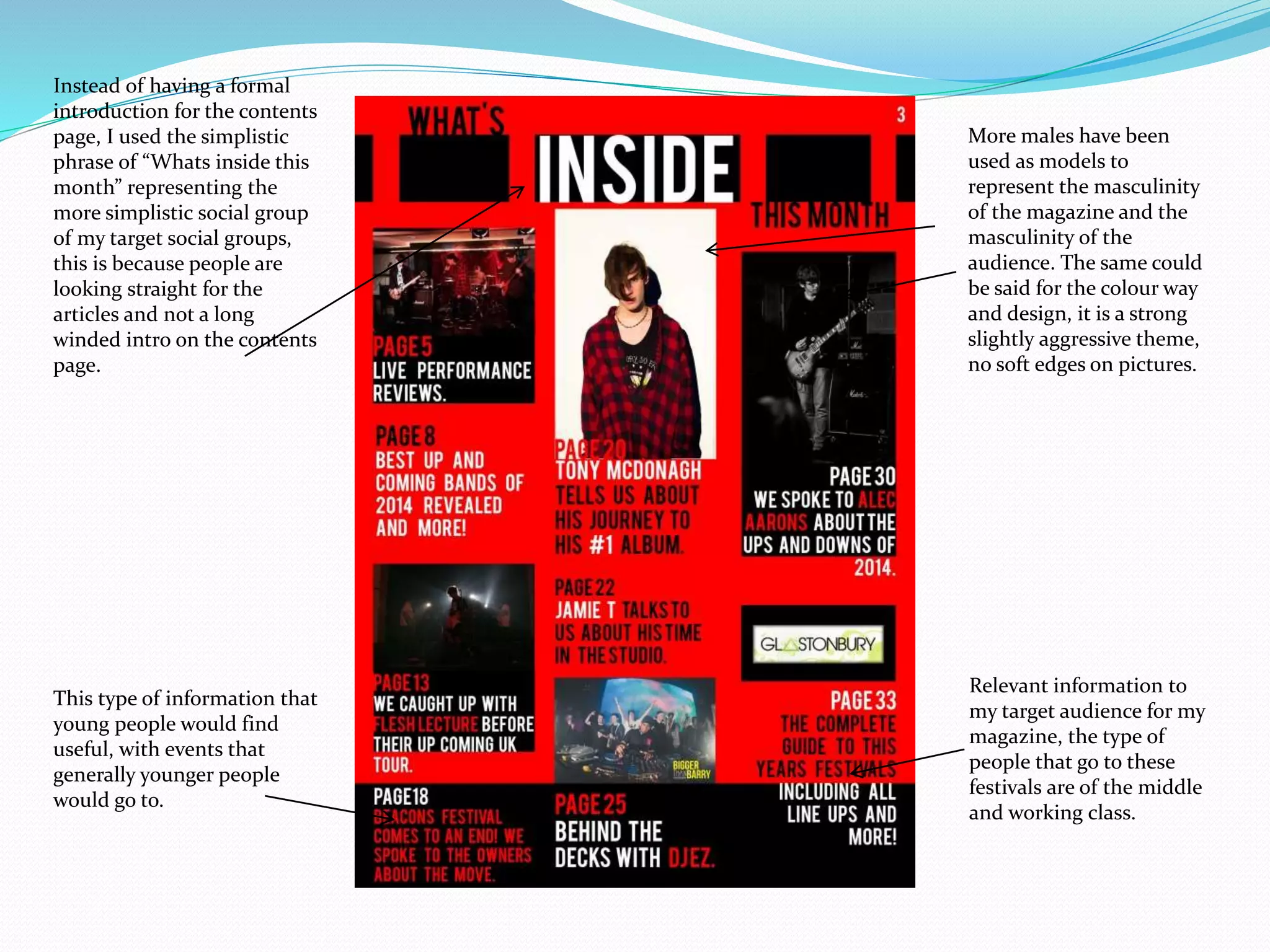 More males have been
used as models to
represent the masculinity
of the magazine and the
masculinity of the
audience. The same could
be said for the colour way
and design, it is a strong
slightly aggressive theme,
no soft edges on pictures.
Relevant information to
my target audience for my
magazine, the type of
people that go to these
festivals are of the middle
and working class.
This type of information that
young people would find
useful, with events that
generally younger people
would go to.
Instead of having a formal
introduction for the contents
page, I used the simplistic
phrase of “Whats inside this
month” representing the
more simplistic social group
of my target social groups,
this is because people are
looking straight for the
articles and not a long
winded intro on the contents
page.
 