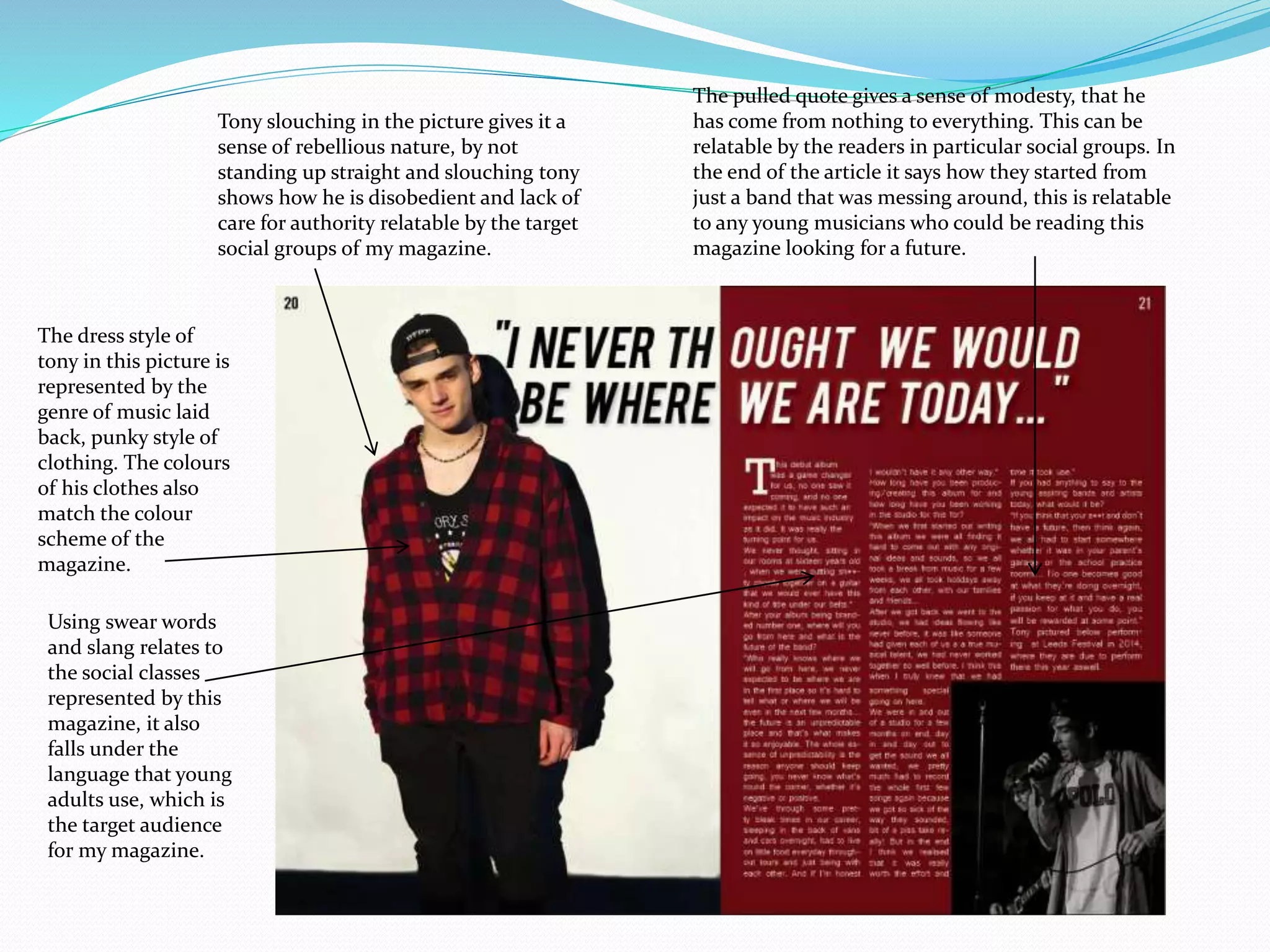 The pulled quote gives a sense of modesty, that he
has come from nothing to everything. This can be
relatable by the readers in particular social groups. In
the end of the article it says how they started from
just a band that was messing around, this is relatable
to any young musicians who could be reading this
magazine looking for a future.
Tony slouching in the picture gives it a
sense of rebellious nature, by not
standing up straight and slouching tony
shows how he is disobedient and lack of
care for authority relatable by the target
social groups of my magazine.
The dress style of
tony in this picture is
represented by the
genre of music laid
back, punky style of
clothing. The colours
of his clothes also
match the colour
scheme of the
magazine.
Using swear words
and slang relates to
the social classes
represented by this
magazine, it also
falls under the
language that young
adults use, which is
the target audience
for my magazine.
 